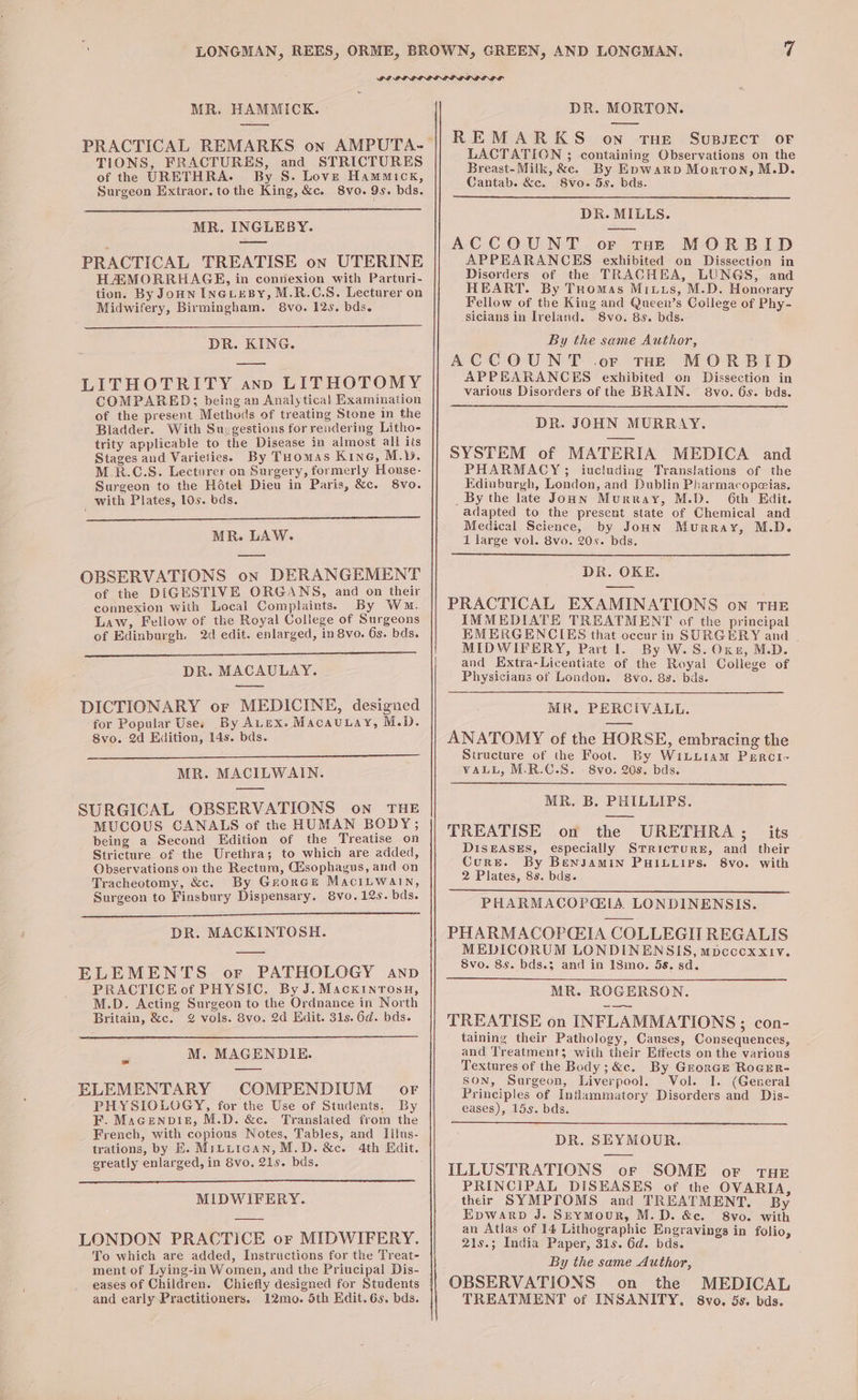 Y MR. HAMMICK. PRACTICAL REMARKS on AMPUTA- TIONS, FRACTURES, and STRICTURES of thee URETHRA. By S. Love Hammick, Surgeon Extraor. to the King, &amp;c. 8vo. 9s. bds. MR. INGLEBY. PRACTICAL TREATISE on UTERINE HAMORRHAGE, in connexion with Parturi- tion. By Jonn INGLEBY, M.R.C.S. Lecturer on Midwifery, Birmingham. 8vo. 12s. bds. DR. KING. LITHOTRITY ann LITHOTOMY COMPARED; being an Analytical Examination of the present Methods of treating Stone in the Bladder. With Suegestions forrendering Litho- trity applicable to the Disease in almost all its Stages and Varieties. By Tuomas KING, M.Y. M.R.C.S. Lecturer on Surgery, formerly House- Surgeon to the Hétel Dieu in Paris, &amp;c. Svo. with Plates, 10s. bds. MR. LAW. OBSERVATIONS on DERANGEMENT of the DIGESTIVE ORGANS, and on their connexion with Local Complaints. By Ww. Law, Fellow of the Royal College of Surgeons of Edinburgh. 2d edit. enlarged, in 8vo. 6s. bds. DR. MACAULAY. DICTIONARY or MEDICINE, designed for Popular Uses By Avex. MacauLay, M.D. 8vo. 2d Hidition, 14s. bds. MR. MACILWAIN. SURGICAL OBSERVATIONS oN THE MUCOUS CANALS of the HUMAN BODY; being a Second Edition of the Treatise on Stricture of the Urethra; to which are added, Observations on the Rectum, Cisophagus, and on Tracheotomy, &amp;c. By Groree MaciLwain, Surgeon to Finsbury Dispensary. 8vo.12s. bds. DR. MACKINTOSH. ELEMENTS or PATHOLOGY anp PRACTICE of PHYSIC. By J. MacxinrTosu, M.D. Acting Surgeon to the Ordnance in North Britain, &amp;c. @ vols. 8vo. 2d Edit. 31s. 6d. bds. 53 M. MAGENDIE. ELEMENTARY COMPENDIUM or PHYSIOLOGY, for the Use of Students. By F. Macenpisz, M.D. &amp;c. Translated from the French, with copious Notes, Tables, and IIlus- trations, by E. Mrtiican, M.D. &amp;c. 4th Hit. greatly enlarged, in 8vo. 21s. bds. MIDWIFERY. LONDON PRACTICE or MIDWIFERY. To which are added, Instructions for the Treat- ment of Lying-in Women, and the Principal Dis- eases of Children. Chiefly designed for Students and early Practitioners. 12mo. 5th Edit. 6s. bds. DR. MORTON. REMARKS on THE SuBsEcT OF LACTATION ; containing Observations on the Breast-Milk, &amp;c. By Epwarp Morton, M.D. Cantab. &amp;c. S8vo. 5s. bds. DR. MILLS. ACCOUNT or tHe MORBID APPEARANCES exhibited on Dissection in Disorders of the TRACHEA, LUNGS, and HEART. By Tuomas Mitts, M.D. Honorary Fellow of the King and Queen’s College of Phy- sicians in Ireland. 8vo. 8s. bds. By the same Author, ACCOUNT .or tHE MORBID APPEARANCES exhibited on Dissection in various Disorders of the BRAIN. 8vo. 6s. bds. DR. JOHN MURRAY. SYSTEM of MATERIA MEDICA and PHARMACY &gt;; iucluding Translations of the Edinburgh, London, and Dublin Pharmacopeias. _ By the Jate Joun Murray, M.D. 6th Edit. adapted to the present state of Chemical and Medical Science, by JoHnN Murray, M.D. 1 large vol. 8vo. 20s. bds. DR. OKE. PRACTICAL EXAMINATIONS on THE IMMEDIATE TREATMENT of the principal EMERGENCIES that occur in SURGERY and | MIDWIFERY, Part l. By W.S.Oxez, M.D. and Extra-Licentiate of the Royal College of Physicians of London. 8vo. 8s. bds. MR. PERCIVALL. ANATOMY of the HORSE, embracing the Structure of the Foot. By WiLu1am Percti- VALL, M.R.C.S. - 8vo. 20s. bds. MR. B. PHILLIPS. TREATISE on the URETHRA; its DISEASES, especially STRicTURE, and their Cure. By BenjamMIN PHILLIPS. 8vo. with 2 Plates, 8s. bds. PHARMACOPGIA LONDINENSIS. PHARMACOP(EIA COLLEGIT REGALIS MEDICORUM LONDINENSIS, mpcccxxiv. 8vo. 8s. bds.3 and in 18mo. 5s. sd. MR. ROGERSON. TREATISE on INFLAMMATIONS; con- taining their Pathology, Causes, Consequences, and Treatment; with their Effects on the various Textures of the Body; &amp;c. By GrorGe RoGER- SON, Surgeon, Liverpool. Vol. I. (General Principles of Inflammatory Disorders and Dis- eases), 15s. bds. DR. SEYMOUR. ILLUSTRATIONS oF SOME or THE PRINCIPAL DISEASES of the OVARIA, their SYMPTOMS and TREATMENT. By Epwarp J. Sreymour, M.D. &amp;e. S8vo. with an Atlas of 14 Lithographic Engravings in folio, 21s.; India Paper, 31s. 6d. bds. By the same Author, OBSERVATIONS on the MEDICAL TREATMENT of INSANITY. 8vo. 5s. bds.