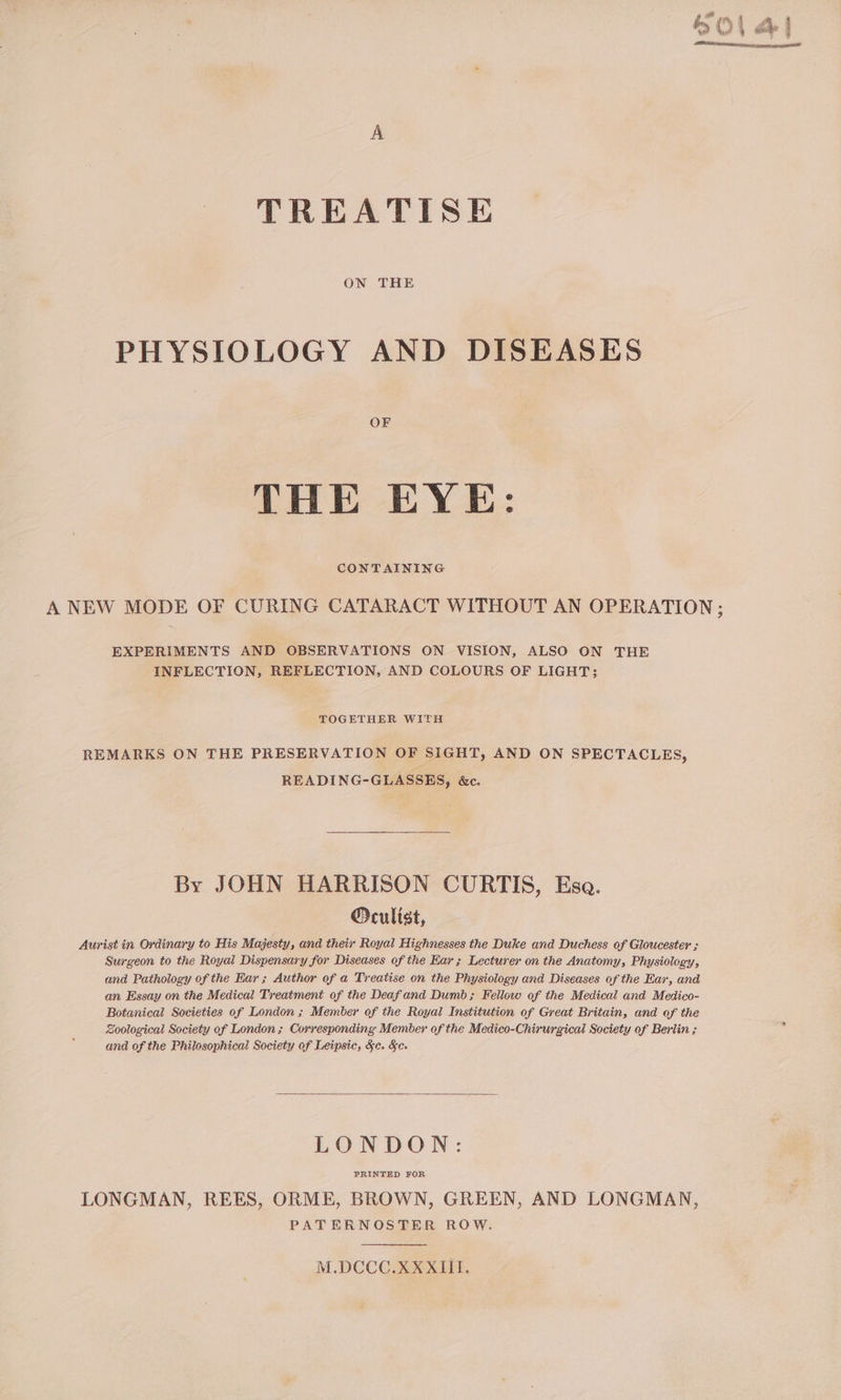 ON THE PHYSIOLOGY AND DISEASES OF THE EYE: CONTAINING A NEW MODE OF CURING CATARACT WITHOUT AN OPERATION; EXPERIMENTS AND OBSERVATIONS ON VISION, ALSO ON THE INFLECTION, REFLECTION, AND COLOURS OF LIGHT; TOGETHER WITH REMARKS ON THE PRESERVATION OF SIGHT, AND ON SPECTACLES, READING-GLASSES, &amp;c. By JOHN HARRISON CURTIS, Esa. Orculist, Aurist in Ordinary to His Majesty, and their Royal Highnesses the Duke and Duchess of Gloucester ; Surgeon to the Royal Dispensary for Diseases of the Kar; Lecturer on the Anatomy, Physiology, and Pathology of the Har ; Author of a Treatise on the Physiology and Diseases of the Ear, and an Essay on the Medical Treatment of the Deafand Dumb; Fellow of the Medical and Medico- Botanical Societies of London ; Member of the Royal Institution of Great Britain, and of the Zoological Society of London; Corresponding Member of the Medico-Chirurgical Society of Berlin ; j and of the Philosophical Society of Leipsic, &amp;c. &amp;e. LONDON: PRINTED FOR LONGMAN, REES, ORME, BROWN, GREEN, AND LONGMAN, PATERNOSTER ROW. M.DCCC.XX XIII.