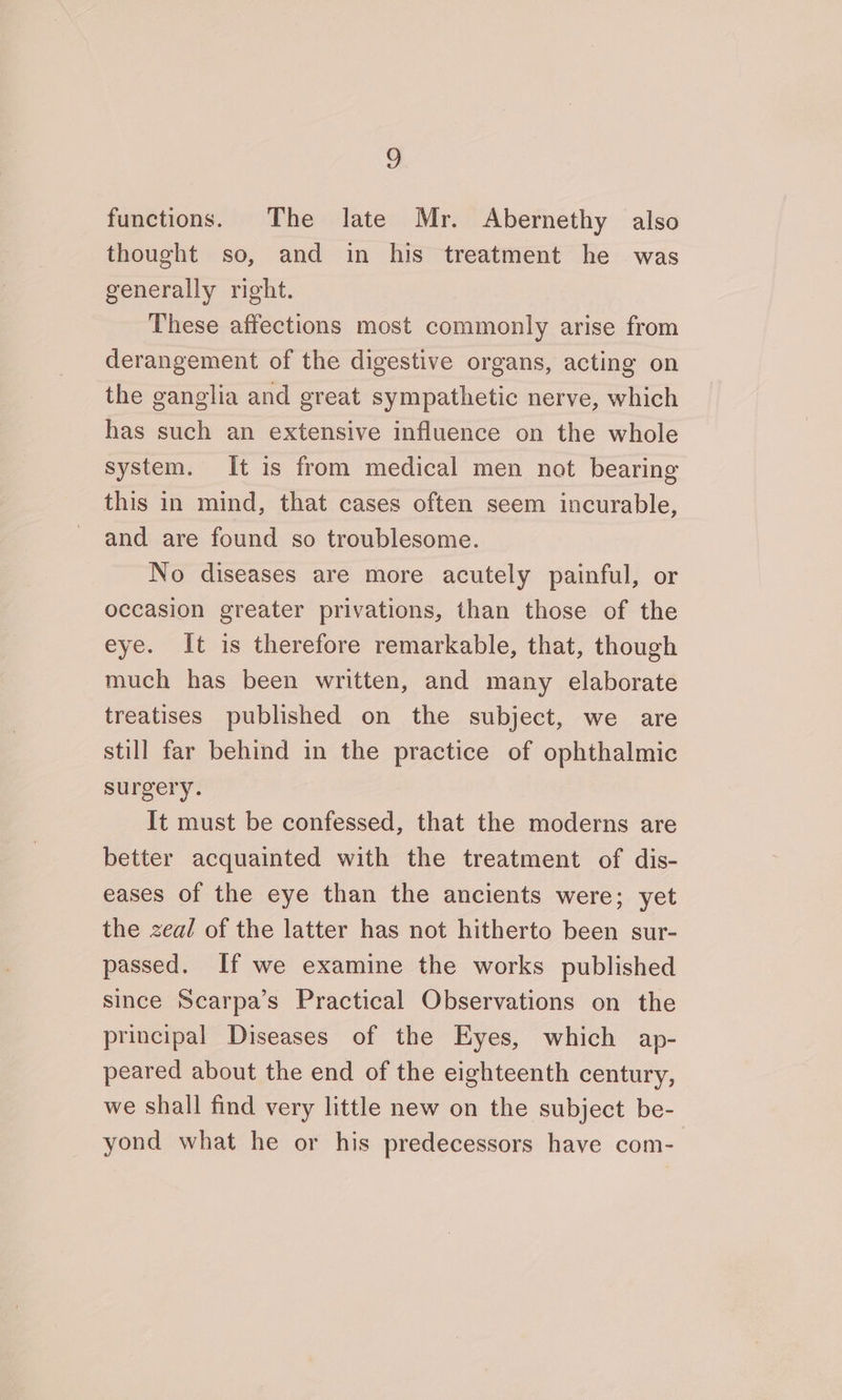 functions. The late Mr. Abernethy also thought so, and in his treatment he was generally right. These affections most commonly arise from derangement of the digestive organs, acting on the ganglia and great sympathetic nerve, which has such an extensive influence on the whole system. It is from medical men not bearing this in mind, that cases often seem incurable, and are found so troublesome. No diseases are more acutely painful, or occasion greater privations, than those of the eye. It is therefore remarkable, that, though much has been written, and many elaborate treatises published on the subject, we are still far behind in the practice of ophthalmic surgery. It must be confessed, that the moderns are better acquainted with the treatment of dis- eases of the eye than the ancients were; yet the zeal of the latter has not hitherto been sur- passed. If we examine the works published since Scarpa’s Practical Observations on the principal Diseases of the Eyes, which ap- peared about the end of the eighteenth century, we shall find very little new on the subject be- yond what he or his predecessors have com-