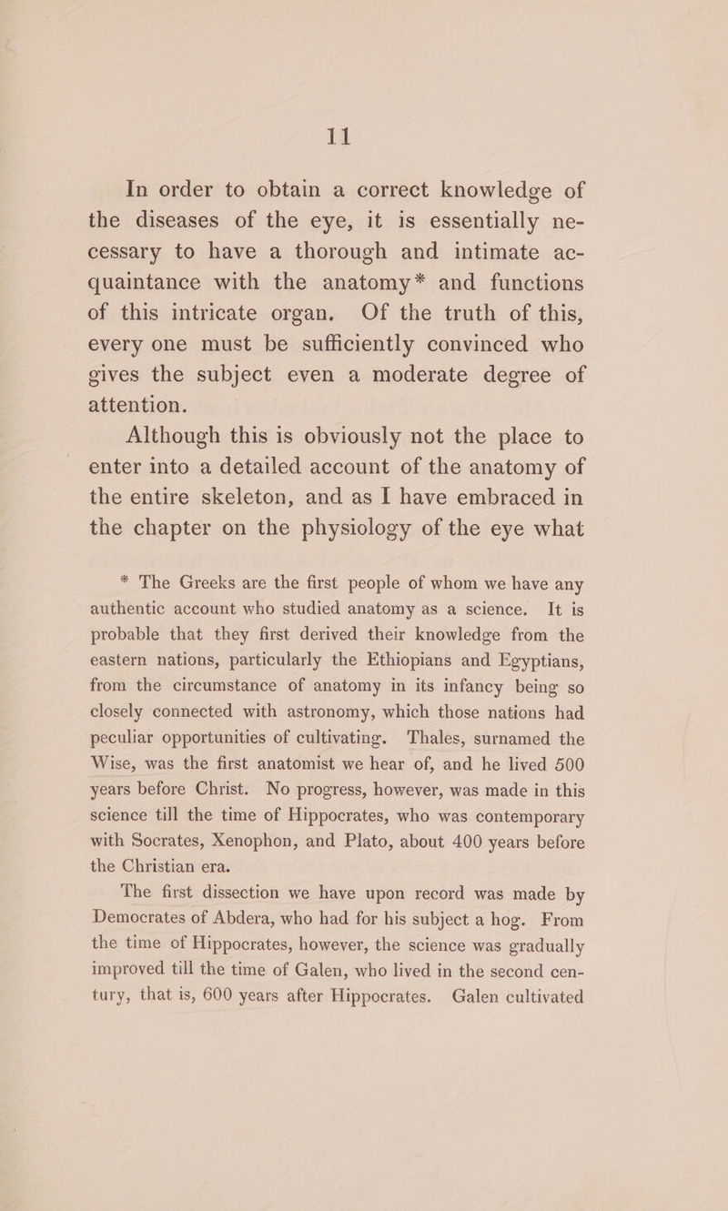 In order to obtain a correct knowledge of the diseases of the eye, it is essentially ne- cessary to have a thorough and intimate ac- quaintance with the anatomy* and functions of this intricate organ. Of the truth of this, every one must be sufficiently convinced who gives the subject even a moderate degree of attention. Although this is obviously not the place to enter into a detailed account of the anatomy of the entire skeleton, and as I have embraced in the chapter on the physiology of the eye what * The Greeks are the first people of whom we have any authentic account who studied anatomy as a science. It is probable that they first derived their knowledge from the eastern nations, particularly the Ethiopians and Egyptians, from the circumstance of anatomy in its infancy being so closely connected with astronomy, which those nations had peculiar opportunities of cultivating. Thales, surnamed the Wise, was the first anatomist we hear of, and he lived 500 years before Christ. No progress, however, was made in this science till the time of Hippocrates, who was contemporary with Socrates, Xenophon, and Plato, about 400 years before the Christian era. The first dissection we have upon record was made by Democrates of Abdera, who had for his subject a hog. From the time of Hippocrates, however, the science was gradually improved till the time of Galen, who lived in the second cen- tury, that is, 600 years after Hippocrates. Galen cultivated