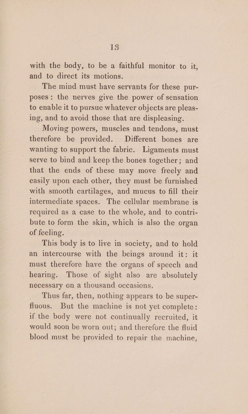 with the body, to be a faithful monitor to it, and to direct its motions. The mind must have servants for these pur- poses: the nerves give the power of sensation to enable it to pursue whatever objects are pleas- ing, and to avoid those that are displeasing. Moving powers, muscles and tendons, must therefore be provided. Different bones are wanting to support the fabric. Ligaments must serve to bind and keep the bones together; and that the ends of these may move freely and easily upon each other, they must be furnished with smooth cartilages, and mucus to fill their intermediate spaces. The cellular membrane is required as a case to the whole, and to contri- bute to form the skin, which is also the organ of feeling. This body is to live in society, and to hold an intercourse with the beings around it: it must therefore have the organs of speech and hearing. Those of sight also are absolutely necessary on a thousand occasions. Thus far, then, nothing appears to be super- fluous. But the machine is not yet complete: if the body were not continually recruited, it would soon be worn out; and therefore the fluid blood must be provided to repair the machine,