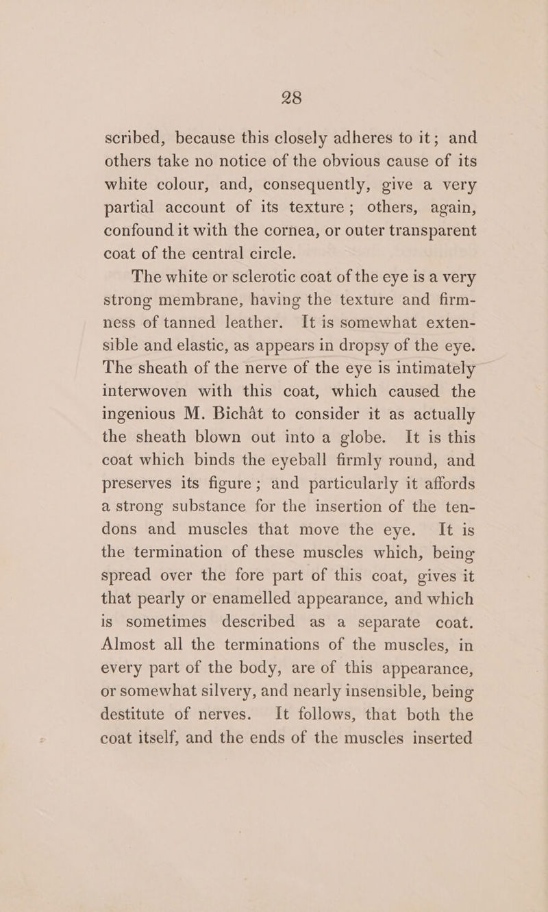 scribed, because this closely adheres to it; and others take no notice of the obvious cause of its white colour, and, consequently, give a very partial account of its texture; others, again, confound it with the cornea, or outer transparent coat of the central circle. The white or sclerotic coat of the eye is a very strong membrane, having the texture and firm- ness of tanned leather. It is somewhat exten- sible and elastic, as appears in dropsy of the eye. The sheath of the nerve of the eye is intimately interwoven with this coat, which caused the ingenious M. Bichat to consider it as actually the sheath blown out into a globe. It is this coat which binds the eyeball firmly round, and preserves its figure; and particularly it affords a strong substance for the insertion of the ten- dons and muscles that move the eye. It is the termination of these muscles which, being spread over the fore part of this coat, gives it that pearly or enamelled appearance, and which is sometimes described as a separate coat. Almost all the terminations of the muscles, in every part of the body, are of this appearance, or somewhat silvery, and nearly insensible, being destitute of nerves. It follows, that both the coat itself, and the ends of the muscles inserted