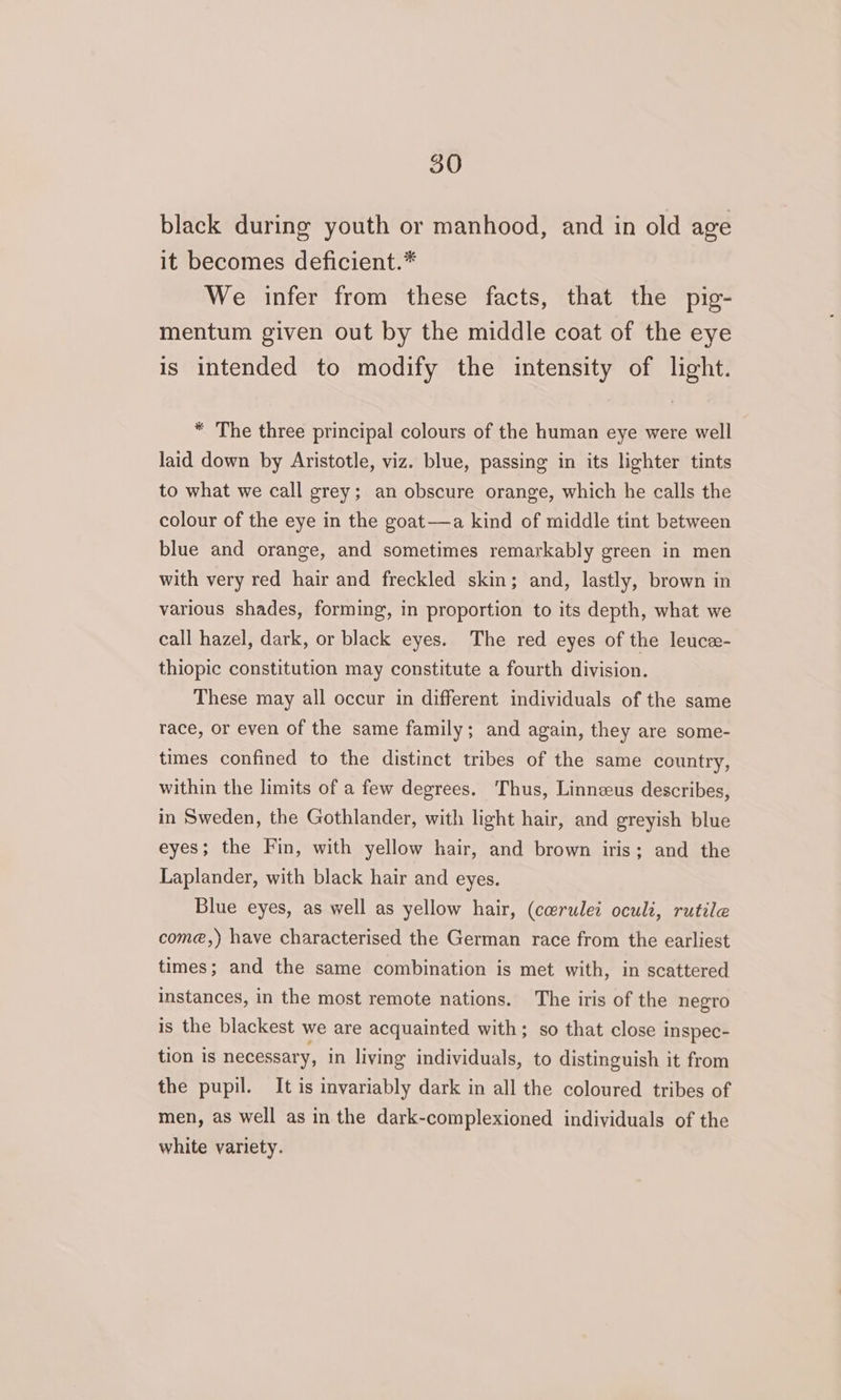 black during youth or manhood, and in old age it becomes deficient.* We infer from these facts, that the pig- mentum given out by the middle coat of the eye is intended to modify the intensity of light. * The three principal colours of the human eye were well laid down by Aristotle, viz. blue, passing in its lighter tints to what we call grey; an obscure orange, which he calls the colour of the eye in the goat—a kind of middle tint between blue and orange, and sometimes remarkably green in men with very red hair and freckled skin; and, lastly, brown in various shades, forming, in proportion to its depth, what we call hazel, dark, or black eyes. The red eyes of the leuce- thiopic constitution may constitute a fourth division. These may all occur in different individuals of the same race, or even of the same family; and again, they are some- times confined to the distinct tribes of the same country, within the limits of a few degrees. Thus, Linnzus describes, in Sweden, the Gothlander, with light hair, and greyish blue eyes; the Fin, with yellow hair, and brown iris; and the Laplander, with black hair and eyes. Blue eyes, as well as yellow hair, (cerulei oculi, rutile come,) have characterised the German race from the earliest times; and the same combination is met with, in scattered instances, in the most remote nations. The iris of the negro is the blackest we are acquainted with; so that close inspec- tion is necessary, in living individuals, to distinguish it from the pupil. It is invariably dark in all the coloured tribes of men, as well as in the dark-complexioned individuals of the white variety.