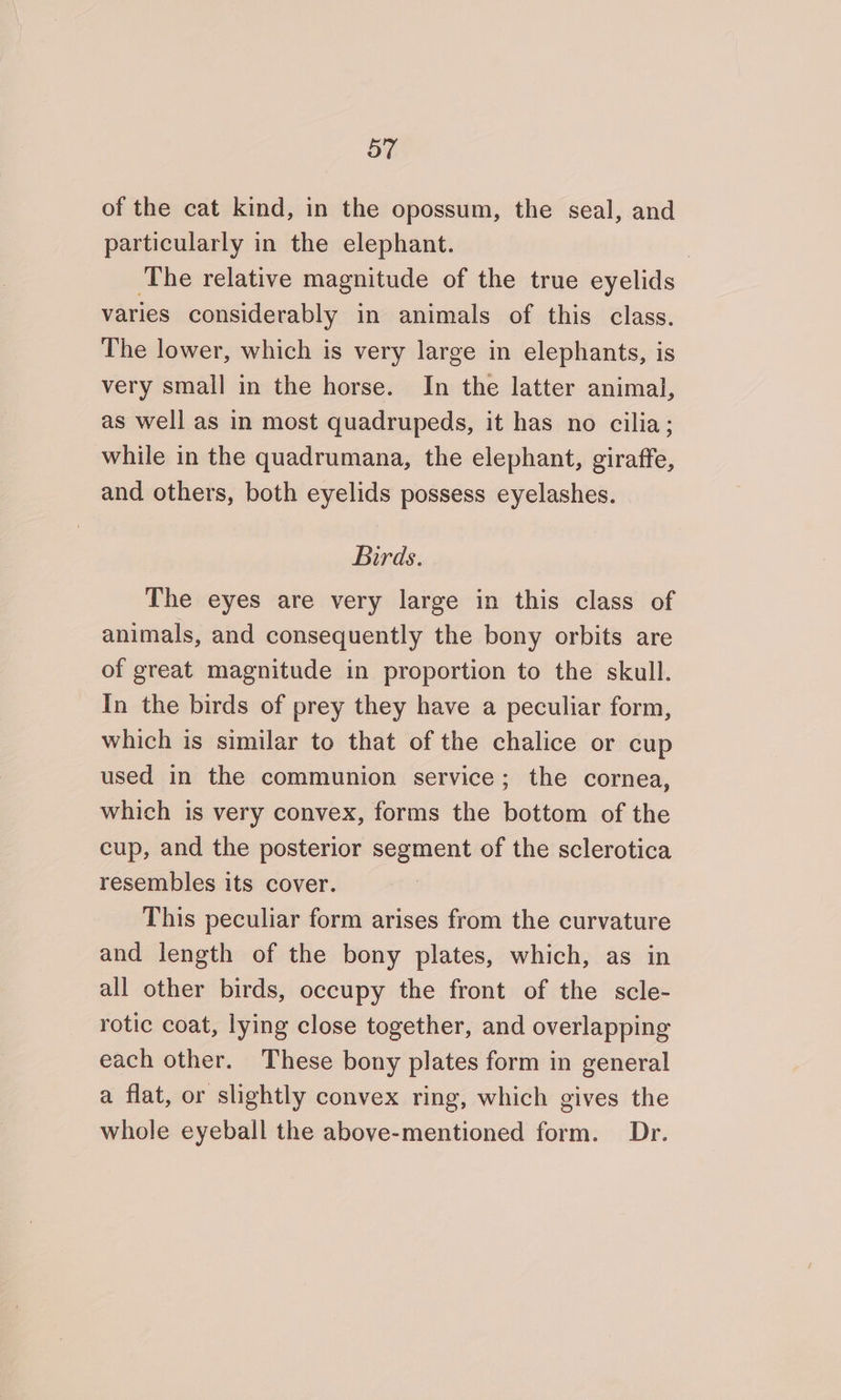 of the cat kind, in the opossum, the seal, and particularly in the elephant. ; ‘The relative magnitude of the true eyelids varies considerably in animals of this class. The lower, which is very large in elephants, is very small in the horse. In the latter animal, as well as in most quadrupeds, it has no cilia; while in the quadrumana, the elephant, giraffe, and others, both eyelids possess eyelashes. Birds. The eyes are very large in this class of animals, and consequently the bony orbits are of great magnitude in proportion to the skull. In the birds of prey they have a peculiar form, which is similar to that of the chalice or cup used in the communion service; the cornea, which is very convex, forms the bottom of the cup, and the posterior segment of the sclerotica resembles its cover. This peculiar form arises from the curvature and length of the bony plates, which, as in all other birds, occupy the front of the scle- rotic coat, lying close together, and overlapping each other. These bony plates form in general a flat, or slightly convex ring, which gives the whole eyeball the above-mentioned form. Dr.