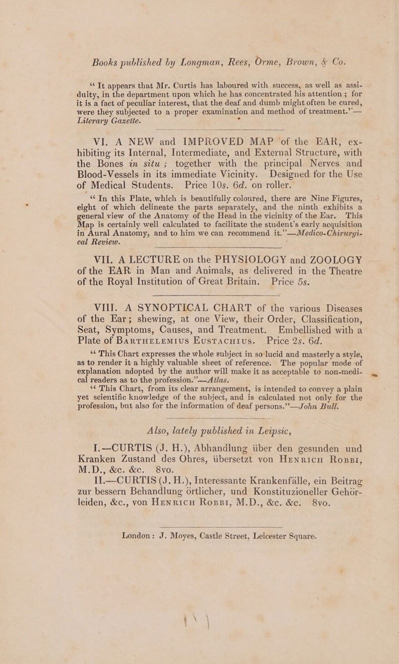 “It appears that Mr. Curtis has laboured with success, as well as assi- duity, in the department upon which he has concentrated his attention ; for it is a fact of peculiar interest, that the deaf and dumb might often be cured, were they subjected to a proper examination and method of treatment.’’— Literary Gazette. m VI. A NEW and IMPROVED MAP of the EAR, ex- hibiting its Internal, Intermediate, and External Structure, with the Bones zm situ ; together with the principal Nerves and Blood-Vessels in its immediate Vicinity. Designed for the Use of Medical Students. Price 10s. 6d. on roller. ** In this Plate, which is beautifully coloured, there are Nine Figures, eight of which delineate the parts separately, and the ninth exhibits a general view of the Anatomy of the Head in the vicinity of the Ear. This Map is certainly well calculated to facilitate the student’s early acquisition in Aural Anatomy, and to him we can recommend it.’—Medico-Chirurgi- cal Review. VII. A LECTURE on the PHYSIOLOGY and ZOOLOGY of the EAR in Man and Animals, as delivered in the Theatre of the Royal Institution of Great Britain. Price 5s. VII. A SYNOPTICAL CHART of the various Diseases of the Ear; shewing, at one View, their Order, Classification, Seat, Symptoms, Causes, and Treatment. Embellished with a Plate of BarTHELEMIUS Eustacuius. Price 2s. 6d. “¢ This Chart expresses the whole subject in so lucid and masterly a style, as to render it a highly valuable sheet of reference. The popular mode ‘of explanation adopted by the author will make it as acceptable to non-medi- cal readers as to the profession.” ——Atlas. ‘¢ This Chart, from its clear arrangement, is intended to convey a plain yet scientific knowledge of the subject, and is calculated not only for the profession, but also for the information of deaf persons.”—John Bull. Also, lately published in Leipsic, I.—CURTIS (J. H.), Abhandlung tiber den gesunden und Kranken Zustand des Ohres, tibersetzt von Henricn Rossi, M.D., &amp;c. &amp;c. 8vo. I}.— CURTIS (J. H.), Interessante Krankenfalle, ein Beitrag zur bessern Behandlung ortlicher, und Konstituzioneller Gehor- leiden, &amp;c., von Hewricu Rossi, M.D., &amp;c. &amp;c. 8vo.