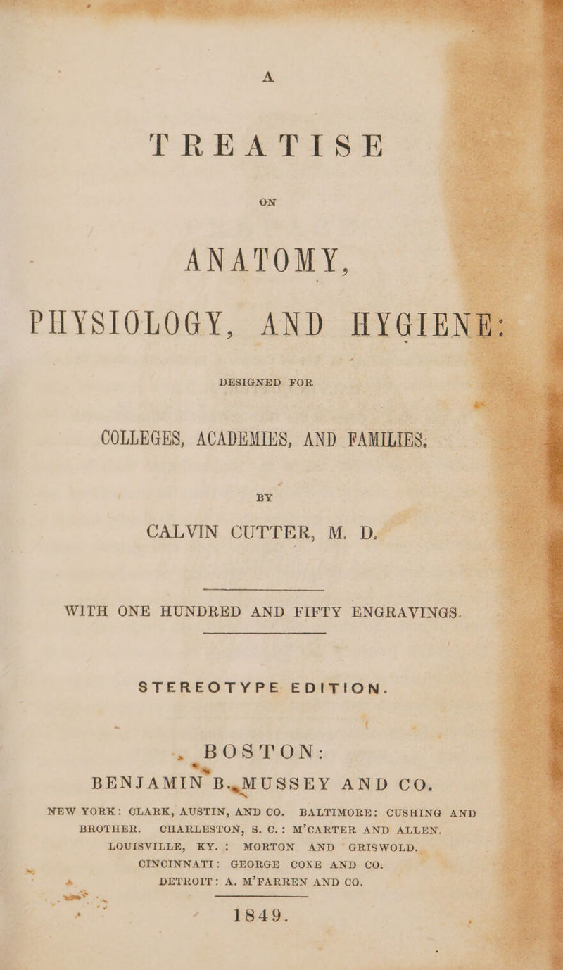 A TREATISE ON ANATOMY, ne PHYSIOLOGY, AND HYGIENE +. DESIGNED FOR oa COLLEGES, ACADEMIES, AND FAMILIES: — a 2 BY, P CALVIN CUTTER, M. D.— WITH ONE HUNDRED AND FIFTY ENGRAVINGS. / STEREOTYPE.EDITION. e ‘ ~~ BOS? ON: BENJAMIN B.4wMUSSEY AND CO. NEW YORK: CLARK, AUSTIN, AND CO. BALTIMORE: CUSHING AND BROTHER. CHARLESTON, 8. C.: M’CARTER AND ALLEN. LOUISVILLE, KY. : MORTON AND Raaae b. CINCINNATI: GEORGE COXE AND CO. Te. a. DETROIT: A. M’FARREN AND CO. wee. ites alin tale * ¢ i ae , 1849.