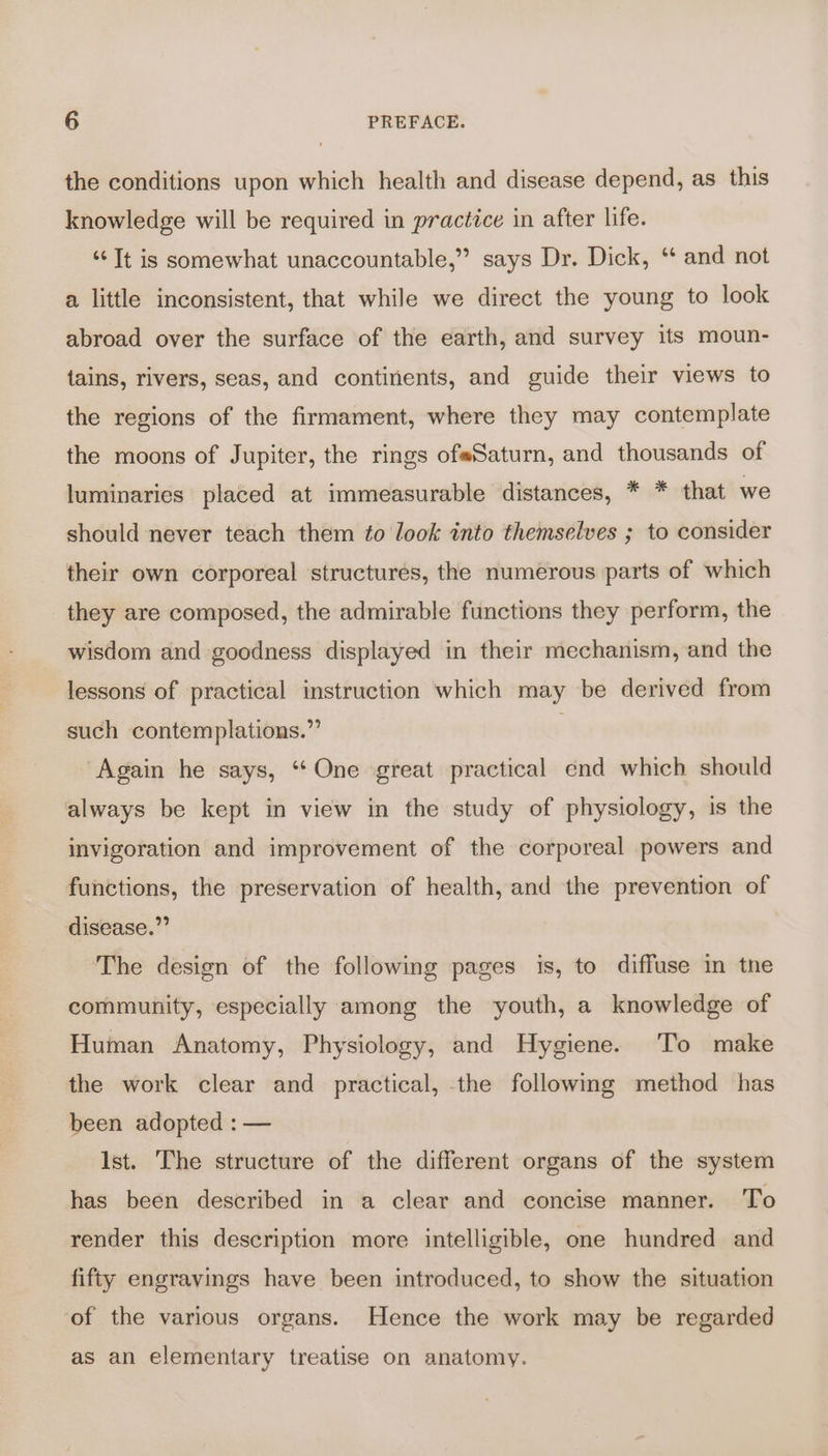 the conditions upon which health and disease depend, as this knowledge will be required in practice in after life. “Tt is somewhat unaccountable,” says Dr. Dick, ‘* and not a little inconsistent, that while we direct the young to look abroad over the surface of the earth, and survey its moun- {ains, rivers, seas, and continents, and guide their views to the regions of the firmament, where they may contemplate the moons of Jupiter, the rings ofeSaturn, and thousands of luminaries placed at immeasurable distances, * * that we should never teach them to look into themselves ; to consider their own corporeal structures, the numerous parts of which they are composed, the admirable functions they perform, the wisdom and goodness displayed in their mechanism, and the lessons of practical instruction which may be derived from such contemplations.” 5 Again he says, ‘ One great practical end which should always be kept in view in the study of physiology, is the invigoration and improvement of the corporeal powers and functions, the preservation of health, and the prevention of disease.” The design of the following pages is, to diffuse in tne community, especially among the youth, a knowledge of Human Anatomy, Physiology, and Hygiene. To make the work clear and practical, the following method has been adopted : — Ist. The structure of the different organs of the system has been described in a clear and concise manner. To render this description more intelligible, one hundred and fifty engravings have been introduced, to show the situation of the various organs. Hence the work may be regarded as an elementary treatise on anatomy.