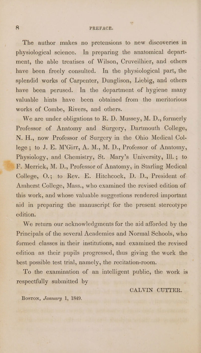 The author makes no pretensions to new discoveries in physiological science. In preparing the anatomical depart- ment, the able treatises of Wilson, Cruveilhier, and others splendid works of Carpenter, Dunglison, Liebig, and others have been perused. In the department of hygiene many valuable hints have been obtained from the meritorious works of Combe, Rivers, and others. We are under obligations to R. D. Mussey, M. D., formerly Professor of Anatomy and Surgery, Dartmouth College, N. H., now Professor of Surgery in the Ohio Medical Col- lege; to J. E. M’Girr, A. M., M. D., Professor of Anatomy, Physiology, and Chemistry, St. Mary’s University, Ill.; to F. Merrick, M. D., Professor of Anatomy, in Starling Medical College, O.; to Rev. E. Hitchcock, D. D., President of Amherst College, Mass., who examined the revised edition of this work, and whose valuable suggestions rendered important edition. We return our acknowledgments for the aid afforded by the Principals of the several Academies and Normal Schools, who formed classes in their institutions, and examined the revised edition as their pupils progressed, thus giving the work the best possible test trial, namely, the recitation-room. To the examination of an intelligent public, the work is respectfully submitted by | CALVIN CUTTER. Boston, January 1, 1849.