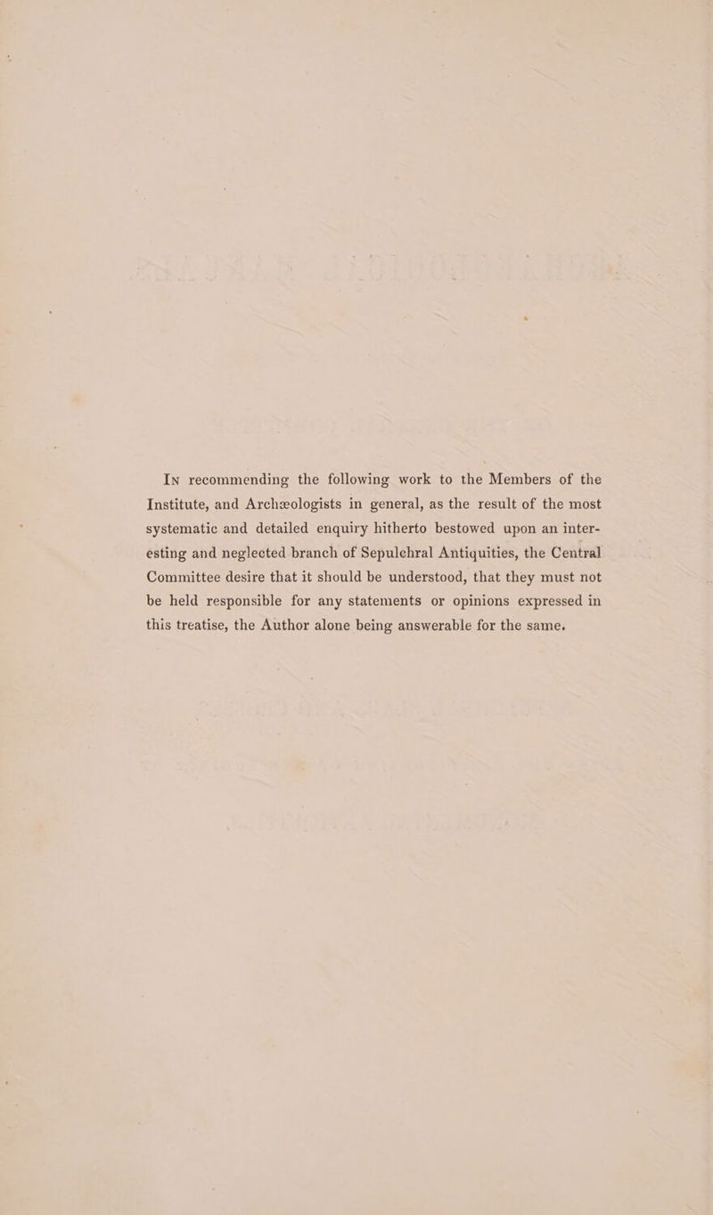 In recommending the following work to the Members of the Institute, and Archzologists in general, as the result of the most systematic and detailed enquiry hitherto bestowed upon an inter- esting and neglected branch of Sepulchral Antiquities, the Central Committee desire that it should be understood, that they must not be held responsible for any statements or opinions expressed in this treatise, the Author alone being answerable for the same.