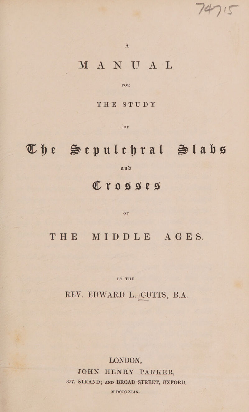 The Sepulechral Slabs Crosses Lak MD pik” A Ges. BY THE REV. EDWARD L. CUTTS, B.A. LONDON, JOHN HENRY PARKER, 377, STRAND; anp BROAD STREET, OXFORD, M DCCC XLIX.