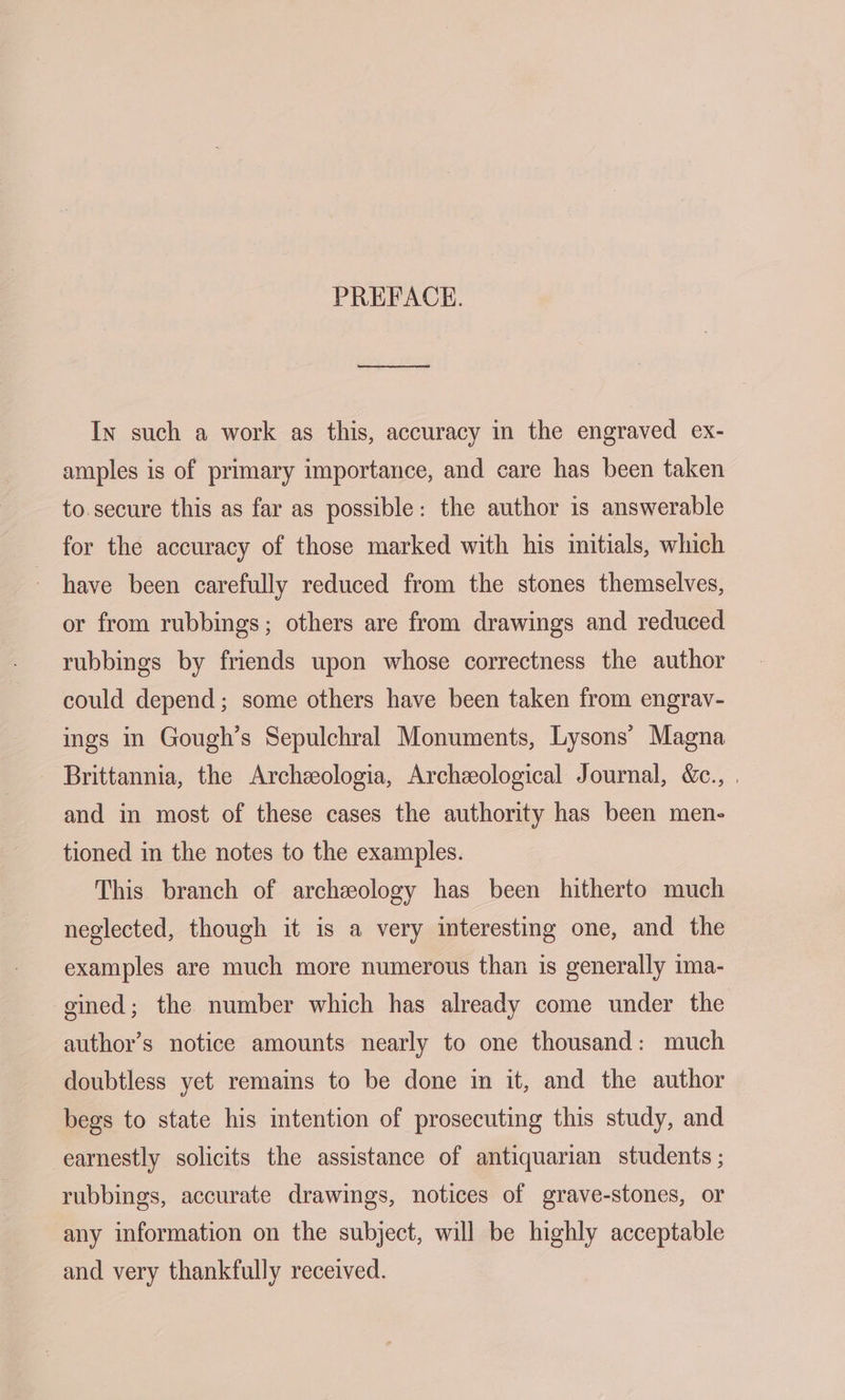 PREFACE. In such a work as this, accuracy in the engraved ex- amples is of primary importance, and care has been taken to.secure this as far as possible: the author is answerable for the accuracy of those marked with his initials, which have been carefully reduced from the stones themselves, or from rubbings; others are from drawings and reduced rubbings by friends upon whose correctness the author could depend; some others have been taken from engrav- ings in Gough’s Sepulchral Monuments, Lysons’ Magna Brittannia, the Archeologia, Archeological Journal, &amp;c., . and in most of these cases the authority has been men- tioned in the notes to the examples. This branch of archeology has been hitherto much neglected, though it is a very interesting one, and the examples are much more numerous than is generally 1ma- gined; the number which has already come under the author’s notice amounts nearly to one thousand: much doubtless yet remains to be done in it, and the author begs to state his intention of prosecuting this study, and earnestly solicits the assistance of antiquarian students ; rubbings, accurate drawings, notices of grave-stones, or any information on the subject, will be highly acceptable and very thankfully received.