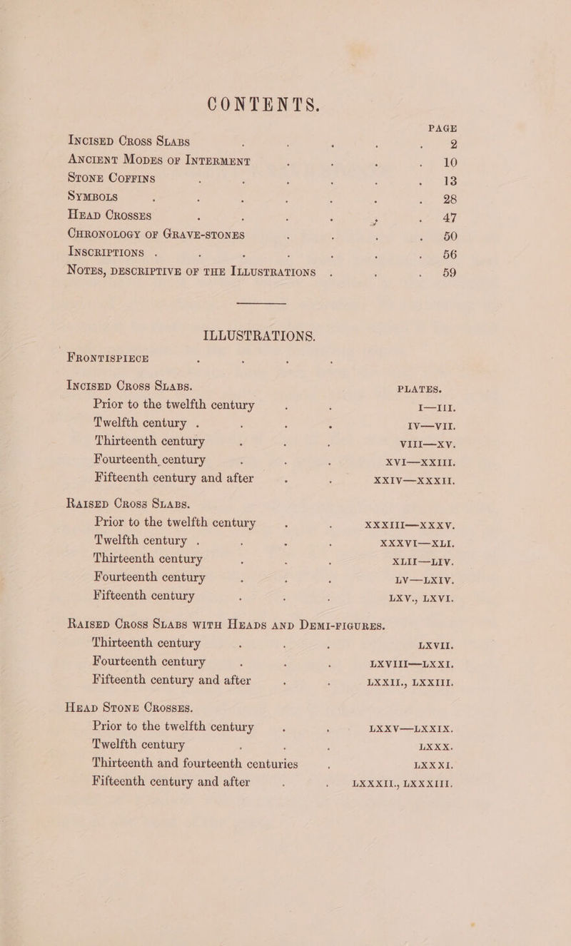 CONTENTS. PAGE IncIsED Cross SLABs : ; 2 ANCIENT Mopss or INTERMENT ‘ ; we, he STONE CoFFINS : 5 : : ; . Ig SYMBOLS : : ; : : &gt;. 2e Hzap CRossEs : : ‘ a a AG CHRONOLOGY OF GRAVE-STONES ; &lt; 60 INSCRIPTIONS . : : : : : 56 Notes, DESCRIPTIVE OF THE ILLUSTRATIONS . é ey, ILLUSTRATIONS. _ FronvisPiEece InctsEp Cross Suass. : PLATES. | Prior to the twelfth century : : I—III. Twelfth century . : : : IV—VII. Thirteenth century ; VIII—XvV. Fourteenth_century ; : ; XVI—XXIII. Fifteenth century and after : ; XXIV—XXKII. RAIsED Cross SuABs. Prior to the twelfth century : XXXIII—XXXvV. Twelfth century . : : ' XXXVI—XLI. Thirteenth century : : : XLII—LIVv. Fourteenth century : 4 ; LV—LXIVv. Fifteenth century : : LXV., LXVI. RaIsED Cross Suass with Heaps an» DemI-FIGURES. Thirteenth century : : : LXVII. Fourteenth century : ; ; LXVIII—LXXI. Fifteenth century and after , : LXXII., LXXIII. Heap Stone Crosszs. Prior to the twelfth century ; ‘ LXXV—LXXIX. Twelfth century ; ; : LXXX. Thirteenth and fourteenth centuries , LXXXI. Fifteenth century and after ; ee EX DT, Tae Is