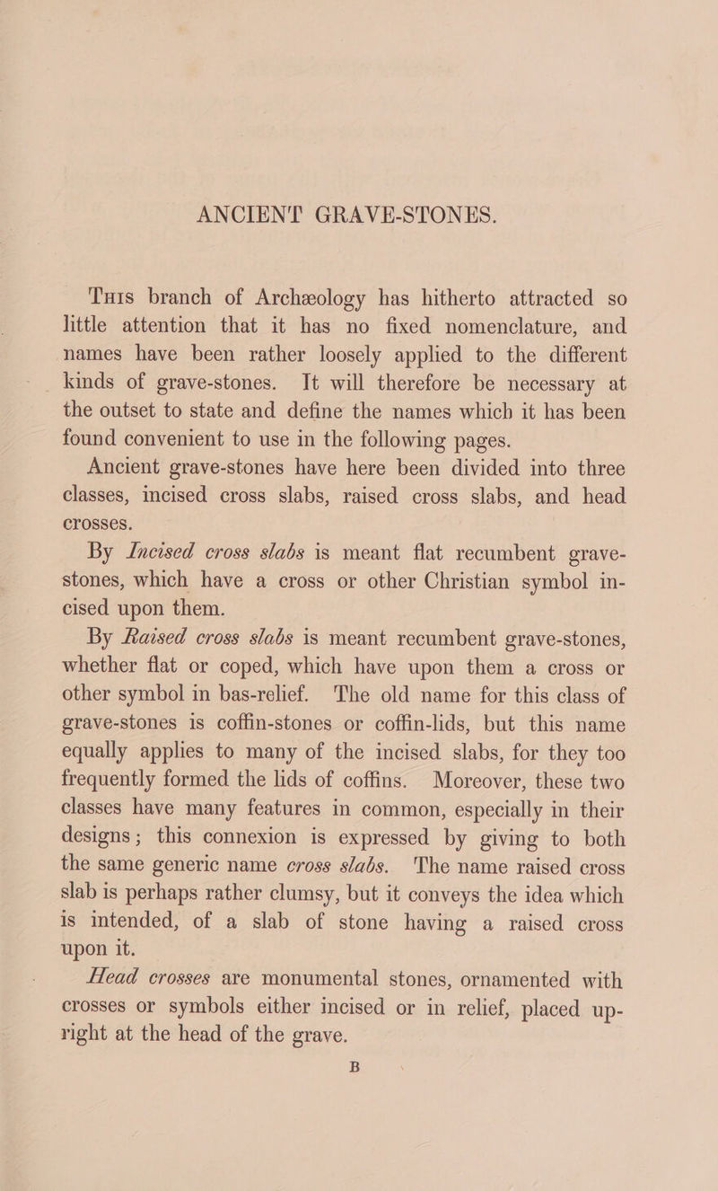 ANCIENT GRAVE-STONES. Tis branch of Archeology has hitherto attracted so little attention that it has no fixed nomenclature, and names have been rather loosely applied to the different kinds of grave-stones. It will therefore be necessary at the outset to state and define the names which it has been found convenient to use in the following pages. Ancient grave-stones have here been divided into three classes, incised cross slabs, raised cross slabs, and head crosses. By Jncised cross slabs is meant flat recumbent grave- stones, which have a cross or other Christian symbol in- cised upon them. By Raised cross slabs is meant recumbent grave-stones, whether flat or coped, which have upon them a cross or other symbol in bas-relief. The old name for this class of grave-stones 1s coffin-stones or coffin-lids, but this name equally applies to many of the incised slabs, for they too frequently formed the lids of coffins. Moreover, these two classes have many features in common, especially in their designs; this connexion is expressed by giving to both the same generic name cross slabs. The name raised cross slab is perhaps rather clumsy, but it conveys the idea which is intended, of a slab of stone having a raised cross upon it. _ Head crosses are monumental stones, ornamented with crosses or symbols either incised or in relief, placed up- right at the head of the grave. B