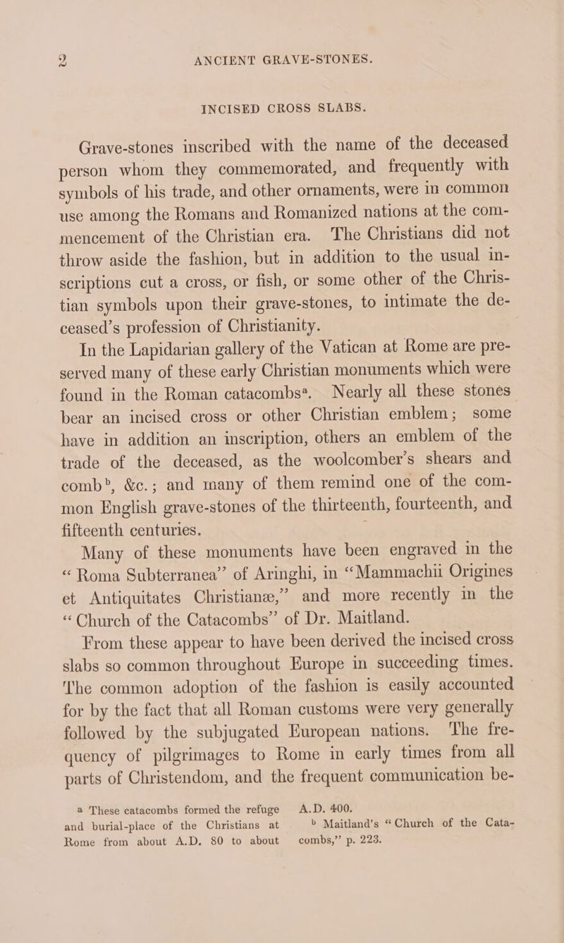 INCISED CROSS SLABS. Grave-stones inscribed with the name of the deceased person whom they commemorated, and frequently with symbols of his trade, and other ornaments, were in common use among the Romans and Romanized nations at the com- mencement of the Christian era. The Christians did not throw aside the fashion, but in addition to the usual m- scriptions cut a cross, or fish, or some other of the Chris- tian symbols upon their grave-stones, to intimate the de- ceased’s profession of Christianity. In the Lapidarian gallery of the Vatican at Rome are pre- served many of these early Christian monuments which were found in the Roman catacombs*. Nearly all these stones bear an incised cross or other Christian emblem; some have in addition an inscription, others an emblem of the trade of the deceased, as the woolcomber’s shears and comb”, &amp;c.; and many of them remind one of the com- mon English grave-stones of the thirteenth, fourteenth, and fifteenth centuries. Many of these monuments have been engraved in the “Roma Subterranea’” of Aringhi, in “Mammachii Origines et Antiquitates Christiane,’ and more recently in the “Church of the Catacombs” of Dr. Maitland. From these appear to have been derived the incised cross slabs so common throughout Europe in succeeding times. he common adoption of the fashion is easily accounted for by the fact that all Roman customs were very generally followed by the subjugated European nations. The fre- quency of pilgrimages to Rome in early times from all parts of Christendom, and the frequent communication be- a These catacombs formed the refuge A.D. 400. and burial-place of the Christians at b Maitland’s “Church of the Cata- Rome from about A.D. 80 to about combs,’’ p. 223.