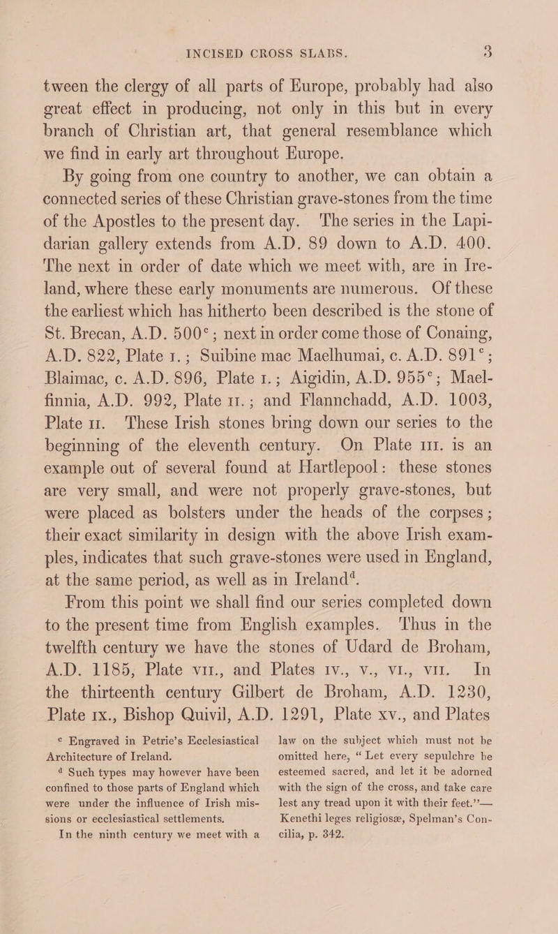 tween the clergy of all parts of Europe, probably had also great effect in producing, not only in this but in every branch of Christian art, that general resemblance which we find in early art throughout Europe. By going from one country to another, we can obtain a connected series of these Christian grave-stones from the time of the Apostles to the present day. ‘The series in the Lapi- darian gallery extends from A.D. 89 down to A.D. 400. The next in order of date which we meet with, are in IJre- land, where these early monuments are numerous. Of these the earliest which has hitherto been described is the stone of St. Brecan, A.D. 500°; next in order come those of Conaing, A.D. 822, Plate 1.; Suibine mac Maelhumai, c. A.D. 891°; Blaimac, c. A.D. 896, Plate 1.; Aigidm, A.D. 955°; Mael- finnia, A.D. 992, Plate 11.; and Flannchadd, A.D. 1003, Plate 11. These Irish stones bring down our series to the beginning of the eleventh century. On Plate 11. is an example out of several found at Hartlepool: these stones are very small, and were not properly grave-stones, but were placed as bolsters under the heads of the corpses ; their exact similarity in design with the above Irish exam- ples, indicates that such grave-stones were used in England, at the same period, as well as in Ireland. From this point we shall find our series completed down to the present time from English examples. ‘Thus in the twelfth century we have the stones of Udard de Broham, A.D. 1185; Plate vu., and. Plates 1v., v., VL, vu. In the thirteenth century Gilbert de Broham, A.D. 1230, Plate rx., Bishop Quivil, A.D. 1291, Plate xv., and Plates ¢ Engraved in Petrie’s Ecclesiastical law on the subject which must not be Architecture of Ireland. omitted here, “ Let every sepulchre be 4 Such types may however have been esteemed sacred, and let it be adorned confined to those parts of England which with the sign of the cross, and take care were under the influence of Irish mis- lest any tread upon it with their feet.””— sions or ecclesiastical settlements. Kenethi leges religiosz, Spelman’s Con- In the ninth century we meet with a cilia, p. 342.