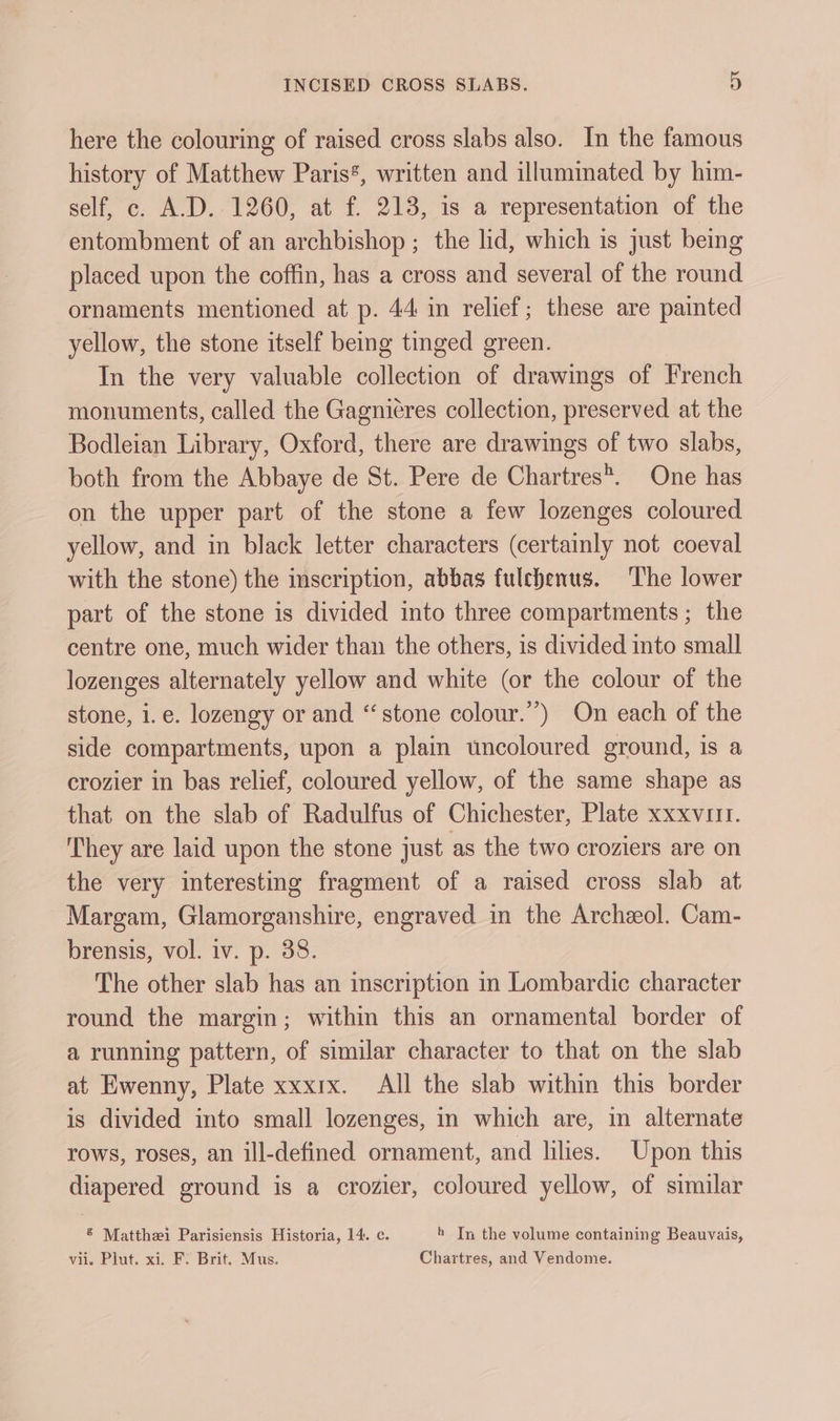 here the colouring of raised cross slabs also. In the famous history of Matthew Paris*, written and illuminated by him- self, c. A.D. 1260, at f. 213, is a representation of the entombment of an archbishop ; the lid, which is just being placed upon the coffin, has a cross and several of the round ornaments mentioned at p. 44 in relief; these are painted yellow, the stone itself being tinged green. In the very valuable collection of drawings of French monuments, called the Gagniéres collection, preserved at the Bodleian Library, Oxford, there are drawings of two slabs, both from the Abbaye de St. Pere de Chartres. One has on the upper part of the stone a few lozenges coloured yellow, and in black letter characters (certainly not coeval with the stone) the imscription, abbas fulchenus. The lower part of the stone is divided into three compartments ; the centre one, much wider than the others, is divided into small lozenges alternately yellow and white (or the colour of the stone, i.e. lozengy or and “stone colour.) On each of the side compartments, upon a plain uncoloured ground, is a crozier in bas relief, coloured yellow, of the same shape as that on the slab of Radulfus of Chichester, Plate xxxvutt. They are laid upon the stone just as the two croziers are on the very interesting fragment of a raised cross slab at Margam, Glamorganshire, engraved in the Archeol. Cam- brensis, vol. iv. p. 38. The other slab has an inscription in Lombardic character round the margin; within this an ornamental border of a running pattern, of similar character to that on the slab at Ewenny, Plate xxxrx. All the slab within this border is divided into small lozenges, in which are, in alternate rows, roses, an ill-defined ornament, and lilies. Upon this diapered ground is a crozier, coloured yellow, of similar ® Matthei Parisiensis Historia, 14. c. h In the volume containing Beauvais, vii. Plut. xi. FY Brit.. Mus. Chartres, and Vendome.