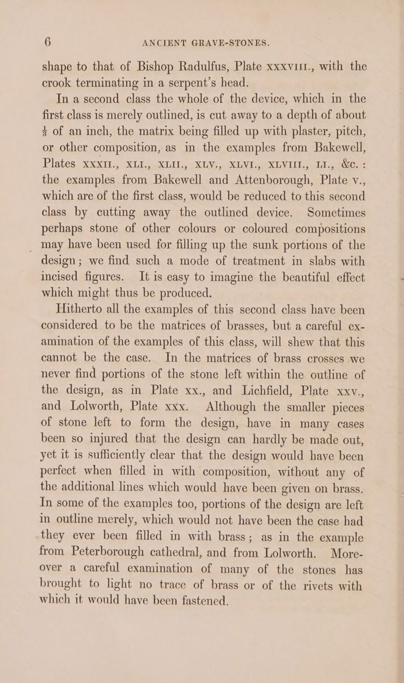 shape to that of Bishop Radulfus, Plate xxxvis., with the crook terminating in a serpent’s head. In a second class the whole of the device, which in the first class is merely outlined, is cut away to a depth of about + of an inch, the matrix being filled up with plaster, pitch, or other composition, as m the examples from Bakewell, Plates XxxIl., XLI., XLU., XLV., XLVI., XLVIII., L., &amp;.: the examples from Bakewell and Attenborough, Plate V., which are of the first class, would be reduced to this second class by cutting away the outlined device. Sometimes perhaps stone of other colours or coloured compositions _ may have been used for filling up the sunk portions of the design; we find such a mode of treatment in slabs with incised figures. It is easy to imagine the beautiful effect which might thus be produced. Hitherto all the examples of this second class have been considered to be the matrices of brasses, but a careful ex- amination of the examples of this class, will shew that this cannot be the case. In the matrices of brass crosses we never find portions of the stone left within the outline of the design, as in Plate xx., and Lichfield, Plate xxv., and Lolworth, Plate xxx. Although the smaller pieces of stone left to form the design, have in many cases been so injured that the design can hardly be made out, yet it is sufficiently clear that the design would have been perfect when filled in with composition, without any of the additional lines which would have been given on brass. In some of the examples too, portions of the design are left in outline merely, which would not have been the case had they ever been filled in with brass; as in the example from Peterborough cathedral, and ea Lolworth. More- over a careful examination of many of the stones has brought to light no trace of brass or of the rivets with which it would have been fastened.