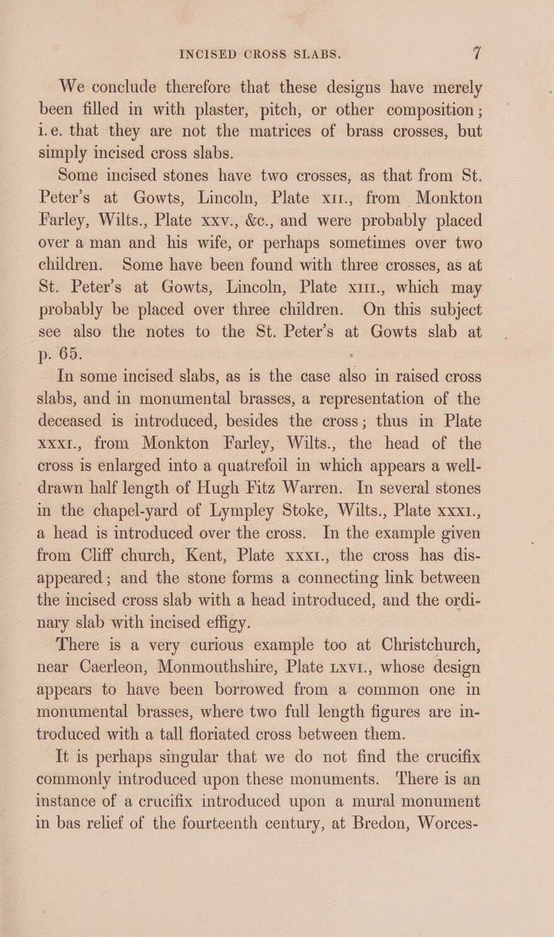 We conclude therefore that these designs have merely been filled in with plaster, pitch, or other composition ; i.e. that they are not the matrices of brass crosses, but simply incised cross slabs. Some incised stones have two crosses, as that from St. Peter’s at Gowts, Lincoln, Plate xi1., from Monkton Farley, Wilts., Plate xxv., &amp;c., and were probably placed over a man and his wife, or perhaps sometimes over two children. Some have been found with three crosses, as at St. Peter’s at Gowts, Lincoln, Plate xu1., which may probably be placed over three children. On this subject see also the notes to the St. Peter's at Gowts slab at p. 65. In some incised slabs, as is the case also in raised cross slabs, and in monumental brasses, a representation of the deceased is introduced, besides the cross; thus in Plate xxx1., from Monkton Farley, Wilts., the head of the cross is enlarged into a quatrefoil in which appears a well- drawn half length of Hugh Fitz Warren. In several stones m the chapel-yard of Lympley Stoke, Wilts., Plate xxx1., a head is introduced over the cross. In the example given from Clif church, Kent, Plate xxxi., the cross has dis- appeared; and the stone forms a connecting link between the incised cross slab with a head introduced, and the ordi- nary slab with incised effigy. There is a very curious example too at Christchurch, near Caerleon, Monmouthshire, Plate txvi., whose design appears to have been borrowed from a common one in monumental brasses, where two full length figures are in- troduced with a tall floriated cross between them. It is perhaps singular that we do not find the crucifix commonly introduced upon these monuments. There is an instance of a crucifix introduced upon a mural monument in bas relief of the fourteenth century, at Bredon, Worces-