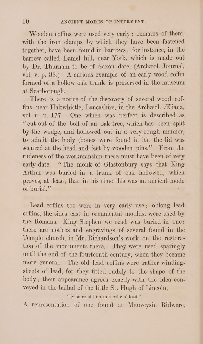 Wooden coffins were used very early ; remains of them, with the iron clamps by which they have been fastened together, have been found in barrows; for instance, in the barrow called Lamel hill, near York, which is made out by Dr. Thurnam to be of Saxon date, (Archeol. Journal, vol. v. p. 38.) A curious example of an early wood coffin formed of a hollow oak trunk is preserved in the museum at_ Scarborough. There is a notice of the discovery of several wood cof- fins, near Haltwhistle, Lancashire, in the Archzeol. A‘liana, vol. ui. p. 177. One which was perfect is described as “cut out of the boll of an oak tree, which has been split by the wedge, and hollowed out in a very rough manner, to admit the body (bones were found in it), the lid was secured at the head and feet by wooden pins.” rom the rudeness of the workmanship these must have been of very early date. ‘The monk of Glastonbury says that King Arthur was buried in a trunk of oak hollowed, which proves, at least, that in his time this was an ancient mode of burial.”’ | Lead coffins too were in very early use; oblong lead coffins, the sides cast in ornamental moulds, were used by the Romans. King Stephen we read was buried in one: there are notices and engravings of several found in the ‘'emple church, in Mr. Richardson’s work on the restora- tion of the monuments there. They were used sparingly until the end of the fourteenth century, when they became more general. The old lead coffins were rather winding- sheets of lead, for they fitted rudely to the shape of the body ; their appearance agrees exactly with the idea con- veyed in the ballad of the little St. Hugh of Lincoln, “Scho roud him in a cake o’ lead.” A representation of one found at Mauveysin Ridware,