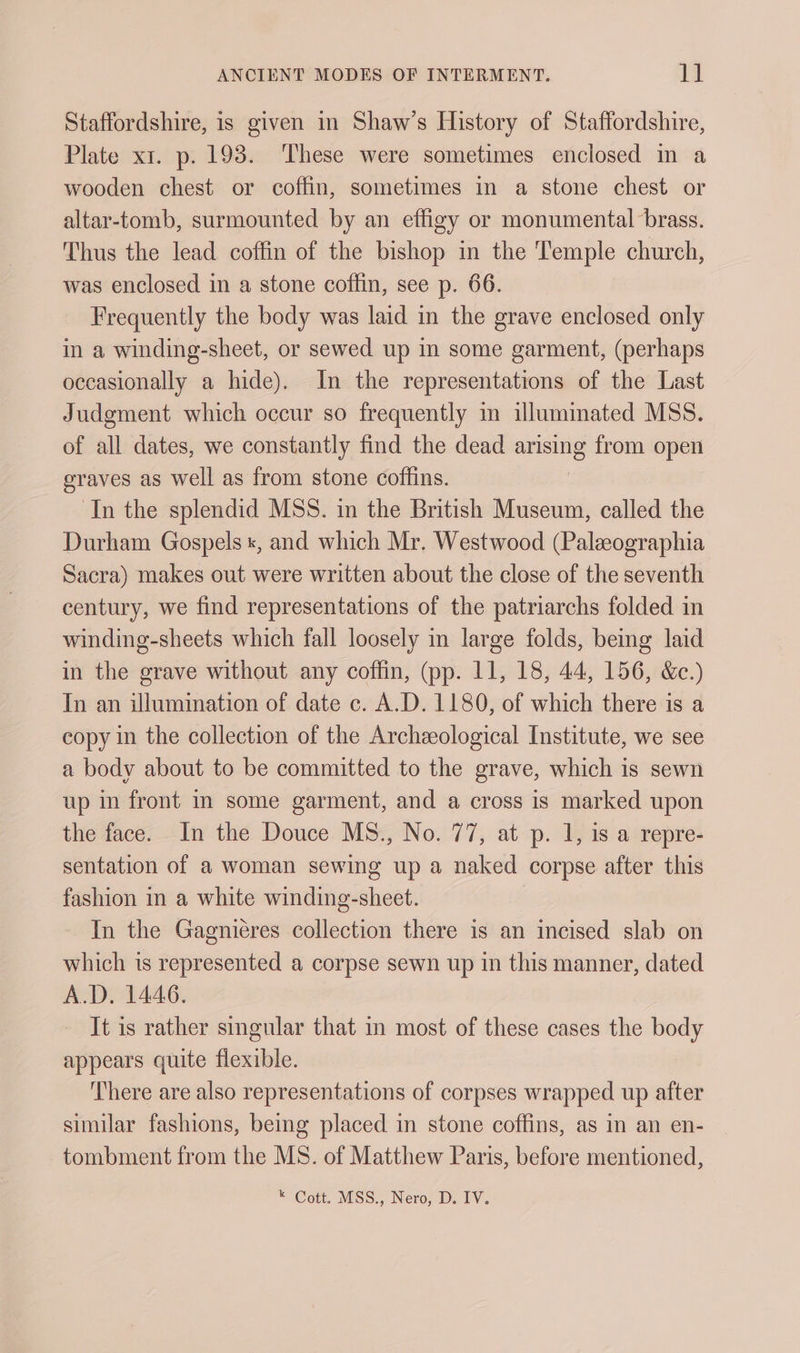 Staffordshire, is given in Shaw’s History of Staffordshire, Plate xt. p. 198. These were sometimes enclosed in a wooden chest or coffin, sometimes in a stone chest or altar-tomb, surmounted by an effigy or monumental brass. Thus the lead coffin of the bishop in the Temple church, was enclosed in a stone coffin, see p. 66. Frequently the body was laid in the grave enclosed only in a winding-sheet, or sewed up in some garment, (perhaps occasionally a hide). In the representations of the Last Judgment which occur so frequently in illuminated MSS. of all dates, we constantly find the dead arising from open graves as well as from stone coffins. In the splendid MSS. in the British Museum, called the Durham Gospels «, and which Mr. Westwood (Palzographia Sacra) makes out were written about the close of the seventh century, we find representations of the patriarchs folded in winding-sheets which fall loosely in large folds, bemg laid in the grave without any coffin, (pp. 11, 18, 44, 156, &amp;.) In an illumination of date c. A.D. 1180, of which there is a copy in the collection of the Archeological Institute, we see a body about to be committed to the grave, which is sewn up in front in some garment, and a cross is marked upon the face. In the Douce MS., No. 77, at p. 1, 1s a repre- sentation of a woman sewing up a naked corpse after this fashion in a white winding-sheet. In the Gagnieres collection there is an incised slab on which is represented a corpse sewn up in this manner, dated A.D. 1446. It is rather singular that in most of these cases the body appears quite flexible. There are also representations of corpses wrapped up after similar fashions, being placed in stone coffins, as in an en- tombment from the MS. of Matthew Paris, before mentioned,