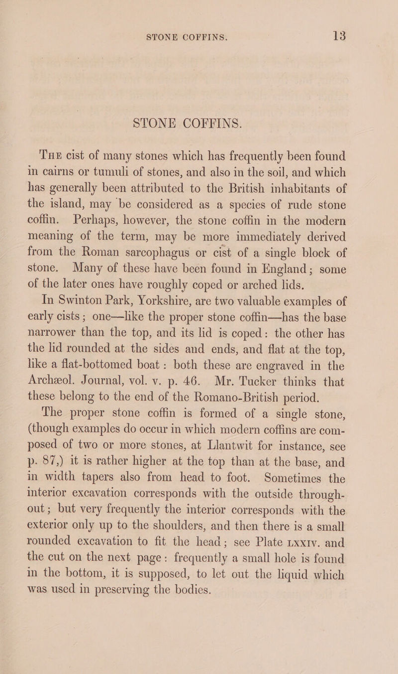 STONE COFFINS. Tne cist of many stones which has frequently been found in cairns or tumuli of stones, and also in the soil, and which has generally been attributed to the British inhabitants of the island, may be considered as a species of rude stone coffin. Perhaps, however, the stone coffin in the modern meaning of the term, may be more immediately derived from the Roman sarcophagus or cist of a single block of stone. Many of these have been found in England; some of the later ones have roughly coped or arched lids. In Swinton Park, Yorkshire, are two valuable examples of early cists ; one—like the proper stone coffin—has the base narrower than the top, and its lid is coped: the other has the lid rounded at the sides and ends, and flat at the top, like a flat-bottomed boat : both these are engraved in the Archeol. Journal, vol. v. p. 46. Mr. Tucker thinks that these belong to the end of the Romano-British period. The proper stone coffin is formed of a single stone, (though examples do occur in which modern coffins are com- posed of two or more stones, at Llantwit for instance, see p. 87,) it is rather higher at the top than at the base, and in width tapers also from head to foot. Sometimes the interior excavation corresponds with the outside through- out; but very frequently the interior corresponds with the exterior only up to. the shoulders, and then there is a small rounded excavation to fit the head; sce Plate uxxtv. and the cut on the next page: frequently a small hole is found in the bottom, it is supposed, to let out the liquid which was used in preserving the bodies.