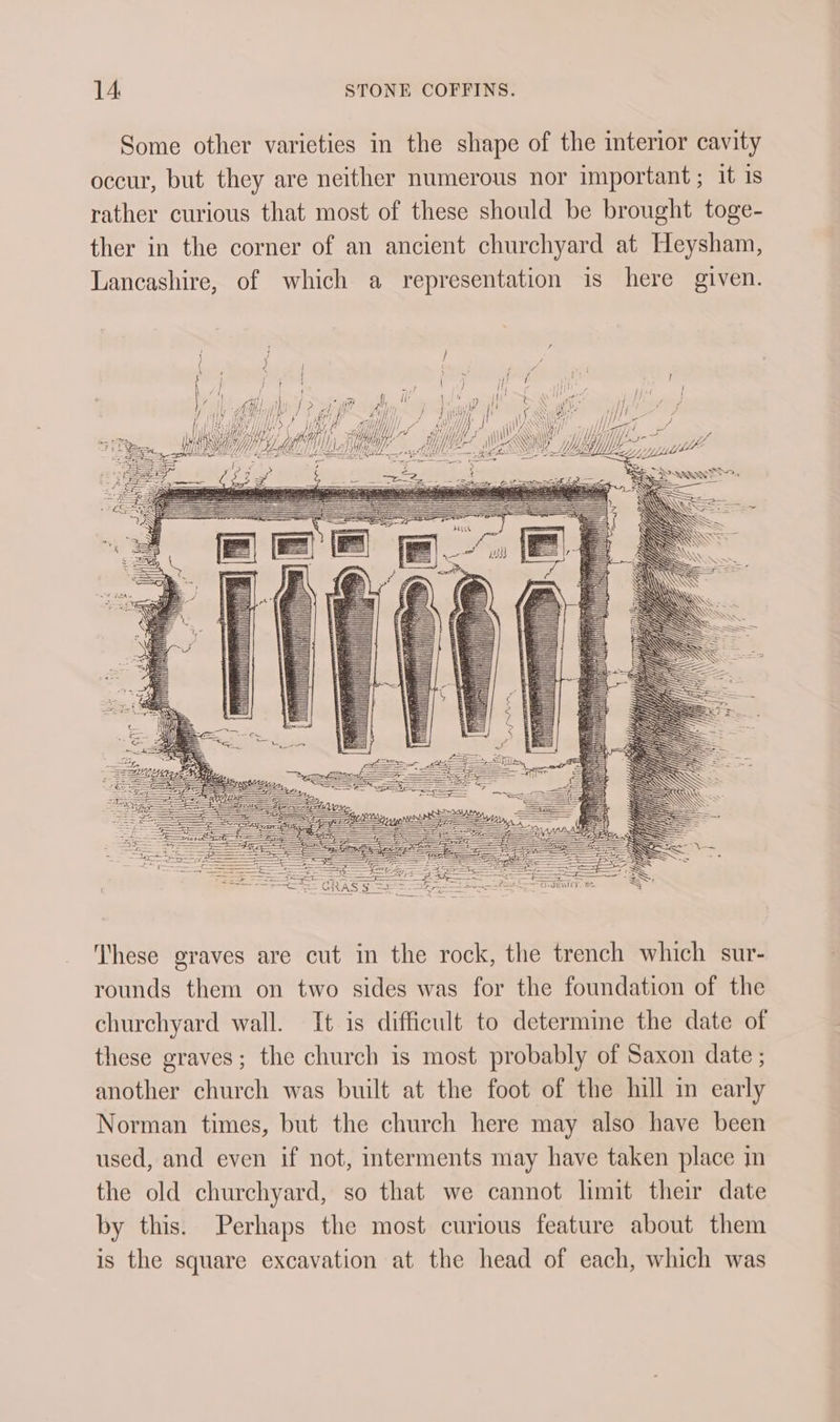 Some other varieties in the shape of the interior cavity occur, but they are neither numerous nor important; it 1s rather curious that most of these should be brought toge- ther in the corner of an ancient churchyard at Heysham, Lancashire, of which a representation is here given. al y 1 1 ( iff i My Wjd4 Yds d Lier e MMi Path Mme TL py, y ’ Chi Uh Ye WHS Mn Mek SOE ALT) £77, , WZ Vira y . iii Pee hi WF, i Whe s Wf YA Cy Uf, Wy My ——- These graves are cut in the rock, the trench which sur- rounds them on two sides was for the foundation of the churchyard wall. It is difficult to determme the date of these graves; the church is most probably of Saxon date ; another church was built at the foot of the hill in early Norman times, but the church here may also have been used, and even if not, interments may have taken place in the old churchyard, so that we cannot limit their date by this. Perhaps the most curious feature about them is the square excavation at the head of each, which was