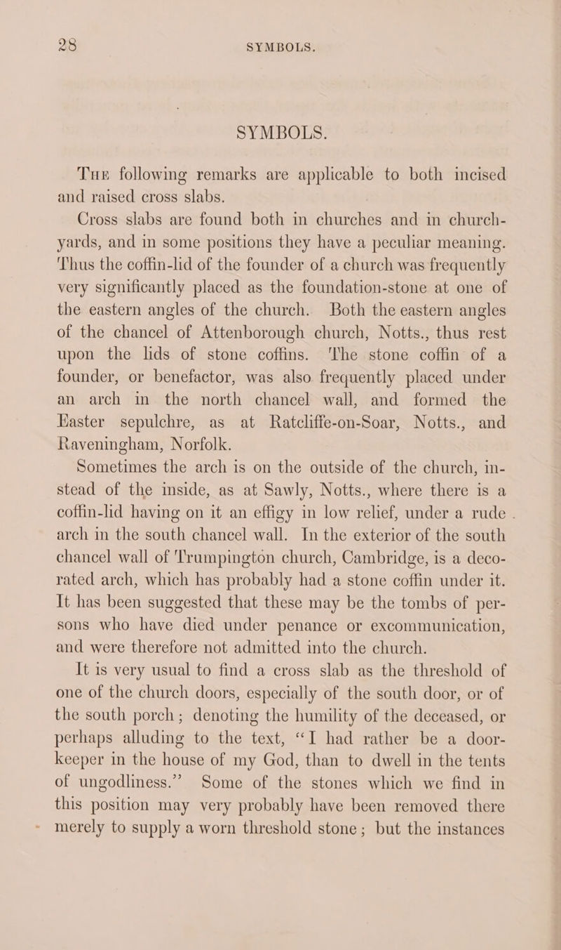 SYMBOLS. Tue following remarks are applicable to both incised and raised cross slabs. Cross slabs are found both in churches and in church- yards, and in some positions they have a peculiar meaning. ‘Thus the coffin-lid of the founder of a church was frequently very significantly placed as the foundation-stone at one of the eastern angles of the church. Both the eastern angles of the chancel of Attenborough church, Notts., thus rest upon the lids of stone coffins. ‘The stone coffin of a founder, or benefactor, was also frequently placed under an arch in the north chancel wall, and formed the Easter sepulchre, as at Ratcliffe-on-Soar, Notts., and Raveningham, Norfolk. Sometimes the arch is on the outside of the church, in- stead of the inside, as at Sawly, Notts., where there is a coffin-lid having on it an effigy in low relief, under a rude - arch in the south chancel wall. In the exterior of the south chancel wall of Trumpington church, Cambridge, is a deco- rated arch, which has probably had a stone coffin under it. It has been suggested that these may be the tombs of per- sons who have died under penance or excommunication, and were therefore not admitted into the church. It is very usual to find a cross slab as the threshold of one of the church doors, especially of the south door, or of the south porch; denoting the humility of the deceased, or perhaps alluding to the text, “I had rather be a door- keeper in the house of my God, than to dwell in the tents of ungodliness.” Some of the stones which we find in this position may very probably have been removed there merely to supply a worn threshold stone; but the instances