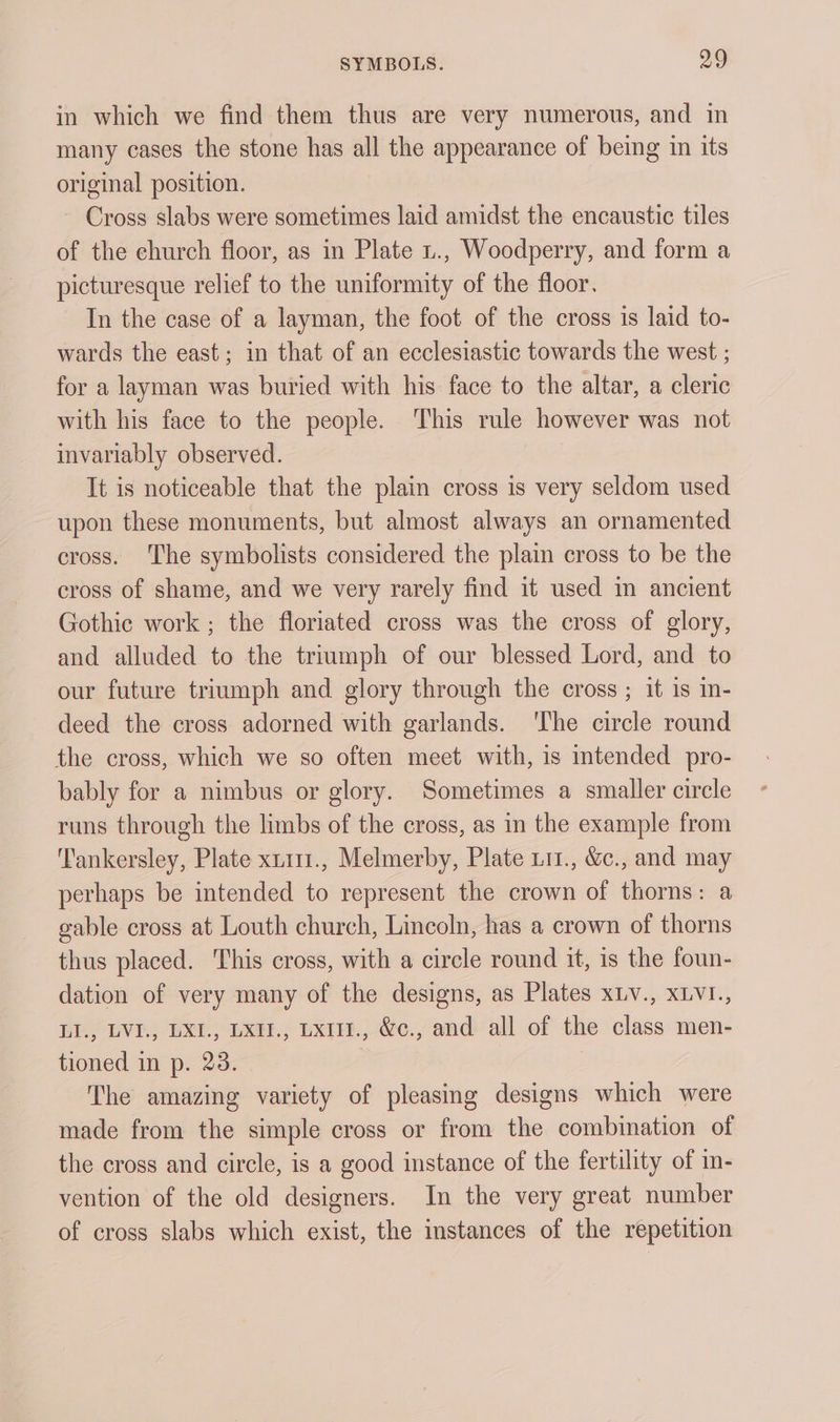 in which we find them thus are very numerous, and in many cases the stone has all the appearance of being in its original position. ~ Cross slabs were sometimes laid amidst the encaustic tiles of the church floor, as in Plate 1., Woodperry, and form a picturesque relief to the uniformity of the floor. In the case of a layman, the foot of the cross is laid to- wards the east; in that of an ecclesiastic towards the west ; for a layman was buried with his face to the altar, a cleric with his face to the people. This rule however was not invariably observed. It is noticeable that the plain cross is very seldom used upon these monuments, but almost always an ornamented cross. ‘The symbolists considered the plain cross to be the cross of shame, and we very rarely find it used im ancient Gothic work ; the floriated cross was the cross of glory, and alluded to the triumph of our blessed Lord, and to our future triumph and glory through the cross ; it is in- deed the cross adorned with garlands. ‘The circle round the cross, which we so often meet with, is intended pro- bably for a nimbus or glory. Sometimes a smaller circle runs through the limbs of the cross, as in the example from ‘Tankersley, Plate xt111., Melmerby, Plate L11., &amp;c., and may perhaps be intended to represent the crown of thorns: a gable cross at Louth church, Lincoln, has a crown of thorns thus placed. This cross, with a circle round it, is the foun- dation of very many of the designs, as Plates xLv., xLvI., LI., LVI., LXI., LXII., Lxi., &amp;c., and all of the class men- tioned in p. 23. The amazing variety of pleasing designs which were made from the simple cross or from the combination of the cross and circle, is a good instance of the fertility of in- vention of the old designers. In the very great number of cross slabs which exist, the imstances of the repetition