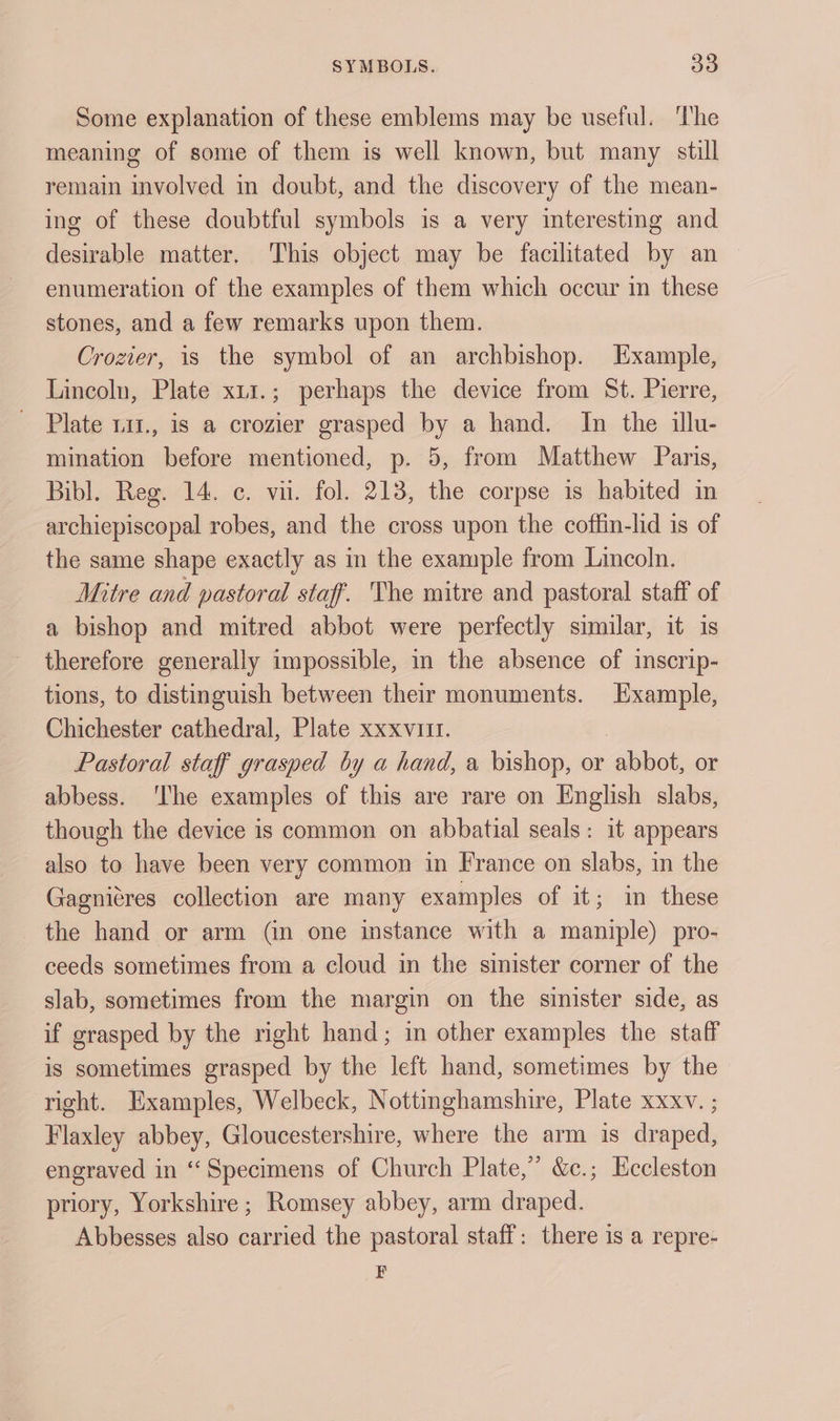 Some explanation of these emblems may be useful. The meaning of some of them is well known, but many still remain involved in doubt, and the discovery of the mean- ing of these doubtful symbols is a very interesting and desirable matter, This object may be facilitated by an enumeration of the examples of them which occur in these stones, and a few remarks upon them. Crozier, is the symbol of an archbishop. Example, Lincoln, Plate x11.; perhaps the device from St. Pierre, Plate 1a1., is a crozier grasped by a hand. In the illu- mination before mentioned, p. 5, from Matthew Paris, Bibl. Reg. 14. c. vu. fol. 213, the corpse is habited in archiepiscopal robes, and the cross upon the coffin-lid is of the same shape exactly as in the example from Lincoln. Mitre and pastoral staff. The mitre and pastoral staff of a bishop and mitred abbot were perfectly similar, it 1s therefore generally impossible, in the absence of inscrip- tions, to distinguish between their monuments. Example, Chichester cathedral, Plate xxxviit. Pastoral staff grasped by a hand, a bishop, or abbot, or abbess. ‘The examples of this are rare on English slabs, though the device is common on abbatial seals: it appears also to have been very common in France on slabs, in the Gagnitres collection are many examples of it; in these the hand or arm (in one instance with a maniple) pro- ceeds sometimes from a cloud in the sinister corner of the slab, sometimes from the margin on the sinister side, as if grasped by the right hand; in other examples the staff is sometimes grasped by the left hand, sometimes by the right. Examples, Welbeck, Nottinghamshire, Plate xxxv. ; Flaxley abbey, Gloucestershire, where the arm is draped, engraved in “Specimens of Church Plate,’ &c.; Eccleston priory, Yorkshire ; Romsey abbey, arm draped. Abbesses also carried the pastoral staff: there is a repre- F