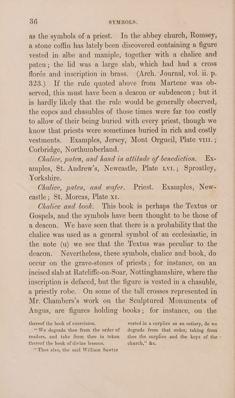 as the symbols of a priest. In the abbey church, Romsey, a stone coffin has lately been discovered containing a figure vested in albe and maniple, together with a chalice and paten; the lid was a large slab, which had had a cross florée and inscription in brass. (Arch. Journal, vol. 11. p. 323.) If the rule quoted above from Martene was ob- served, this must have been a deacon or subdeacon; but it. is hardly likely that the rule would be generally observed, the copes and chasubles of those times were far too costly to allow of their being buried with every priest, though we know that priests were sometimes buried in rich and costly vestments. Examples, Jersey, Mont Orgueil, Plate v1it. ; Corbridge, Northumberland. Chalice, paten, and hand in attitude of benediction. Ex- amples, St. Andrew’s, Newcastle, Plate Lvi.; Sproatley, Yorkshire. Chalice, paten, and wafer. Priest. Examples, New- castle ; St. Morcas, Plate x1. Chalice and book. 'This book is perhaps the Textus or Gospels, and the symbols have been thought to be those of a deacon. We have seen that there is a probability that the chalice was used as a general symbol of an ecclesiastic, in the note (u) we see that the ‘Textus was peculiar to the deacon. Nevertheless, these symbols, chalice and book, do occur on the grave-stones of priests; for instance, on an incised slab at Ratcliffe-on-Soar, Nottinghamshire, where the inscription is defaced, but the figure is vested in a chasuble, a priestly robe. On some of the tall crosses represented in Mr. Chambers’s work on the Sculptured Monuments of Angus, are figures holding books; for instance, on the thereof the book of exorcisms. vested in a surplice as an ostiary, do we ‘““We degrade thee from the order of degrade from that order, taking from readers, and take from thee in token thee the surplice and the keys of the - thereof the book of divine lessons. church,” &amp;c. ‘*Thee also, the said William Sawtre