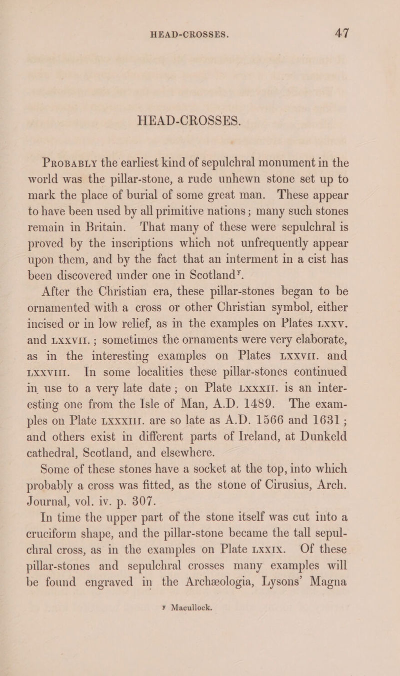 HEAD-CROSSES. ProsaB ty the earliest kind of sepulchral monument in the world was the pillar-stone, a rude unhewn stone set up to mark the place of burial of some great man. These appear to have been used by all primitive nations ; many such stones remain in Britain. ‘That many of these were sepulchral is proved by the inscriptions which not unfrequently appear upon them, and by the fact that an interment in a cist has been discovered under one in Scotland’. After the Christian era, these pillar-stones began to be ornamented with a cross or other Christian symbol, either incised or in low relief, as in the examples on Plates txxv. and LXxvit.; sometimes the ornaments were very elaborate, as in the interesting examples on Plates Lxxvir. and Lxxvilt. In some localities these pillar-stones continued in use to a very late date; on Plate Lxxxtl. 1s an inter- esting one from the Isle of Man, A.D. 1489. The exam- ples on Plate txxxii. are so late as A.D. 1566 and 1631 ; and others exist in different parts of Ireland, at Dunkeld cathedral, Scotland, and elsewhere. Some of these stones have a socket at the top, into which probably a cross was fitted, as the stone of Cirusius, Arch. Journal, vol. iv. p. 307. In time the upper part of the stone itself was cut into a cruciform shape, and the pillar-stone became the tall sepul- chral cross, as in the examples on Plate uxxix. Of these pillar-stones and sepulchral crosses many examples will be found engraved in the Archzeologia, Lysons’ Magna y Macullock.