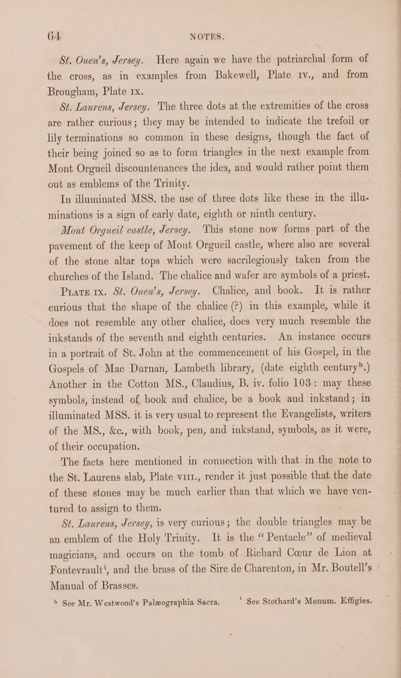 St. Ouen’s, Jersey. Were again we have the patriarchal form of the cross, as in examples from Bakewell, Plate iv., and from Brougham, Plate 1x. St. Laurens, Jersey. The three dots at the extremities of the cross are rather curious; they may be intended to indicate the trefoil or lily terminations so common in these designs, though the fact of their being joined so as to form triangles in the next example from Mont Orgueil discountenances the idea, and would rather point them out as emblems of the Trinity. In illuminated MSS. the use of three dots like these in the illu- minations is a sign of early date, eighth or ninth century. Mont Orgueil castle, Jersey. This stone now forms part of the pavement of the keep of Mont Orgueil castle, where also are several of the stone altar tops which were sacrilegiously taken from the churches of the Island. The chalice and wafer are symbols of a priest. Pruare 1x. St. Ouen’s, Jersey. Chalice, and book. It is rather curious that the shape of the chalice (?) in this example, while it does not resemble any other chalice, does very much resemble the inkstands of the seventh and eighth centuries. An instance occurs in a portrait of St. John at the commencement of his Gospel, in the Gospels of Mac Durnan, Lambeth library, (date eighth century*.) Another in the Cotton MS., Claudius, B. iv. folio 103: may these symbols, instead of book and chalice, be a book and inkstand; in illuminated MSS. it is very usual to represent the Evangelists, writers of the MS., &c., with book, pen, and inkstand, symbols, as it were, of their occupation. The facts here mentioned in connection with that im the note to the St. Laurens slab, Plate vir1., render it just possible that the date of these stones may be much earlier than that which we have ven- tured to assign to them. St. Laurens, Jersey, is very curious; the double triangles may be an emblem of the Holy Trinity. It is the “ Pentacle” of medieval magicians, and occurs on the tomb of Richard Coeur de Lion at Fontevrault‘, and the brass of the Sire de Charenton, in Mr. Boutell’s Manual of Brasses. h See Mr. Westwood’s Paleographia Sacra. * See Stothard’s Monum. Effigies.