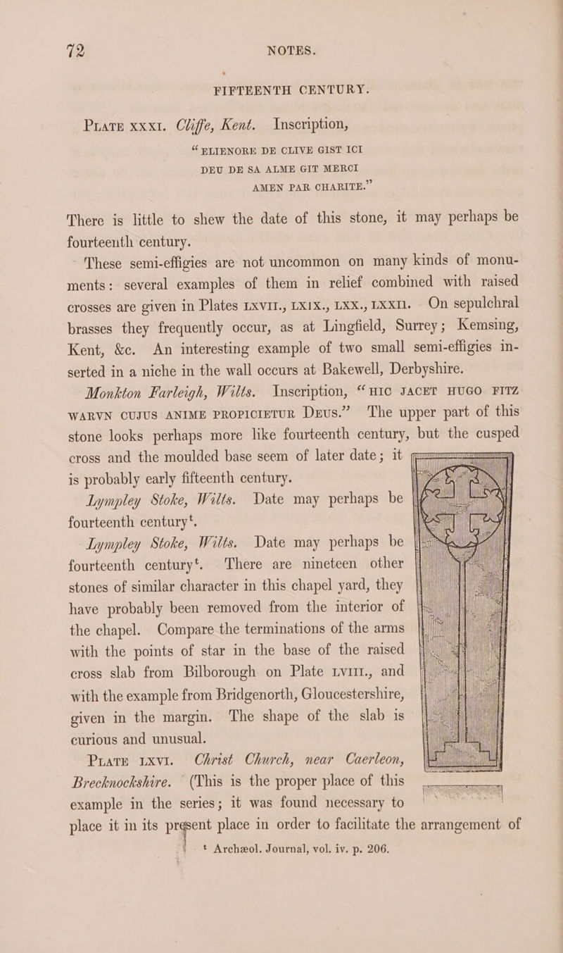 FIFTEENTH CENTURY. Prater xxxt. Cliffe, Kent. Inscription, “ PLIENORE DE CLIVE GIST ICI DEU DE SA ALME GIT MERCI AMEN PAR CHARITE.” There is little to shew the date of this stone, it may perhaps be fourteenth century. These semi-effigies are not uncommon on many kinds of monu- ments: several examples of them in relief combined with raised crosses are given in Plates LxvIt., LXIX., LXX., 1xxm. On sepulchral brasses they frequently occur, as at Lingfield, Surrey; Kemsing, Kent, &c. An interesting example of two small semi-effigies in- serted in a niche in the wall occurs at Bakewell, Derbyshire. Monkton Farleigh, Wilts. Inscription, “ HIC JACET HUGO FITZ WARVN CUJUS ANIME PROPICIETUR Devs.” ‘The upper part of this stone looks perhaps more like fourteenth century, but the cusped cross and the moulded base seem of later date; it (in ATTTUTTTTUT crm is probably early fifteenth century. Lympley Stoke, Wilts. Date may perhaps be fourteenth century *. Lympley Stoke, Wilts. Date may perhaps be || fourteenth centuryt. There are nineteen other stones of similar character in this chapel yard, they have probably been removed from the interior of the chapel. Compare the terminations of the arms with the points of star in the base of the raised cross slab from Bilborough on Plate Lvut., and with the example from Bridgenorth, Gloucestershire, given in the margin. The shape of the slab is curious and unusual. Prate uxvi. Christ Church, near Caerleon, Brecknockshire. (This is the proper place of this example in the series; it was found necessary to place it m its prgpent place in order to facilitate the arrangement of | ' t Archeol. Journal, vol. iv. p. 206.