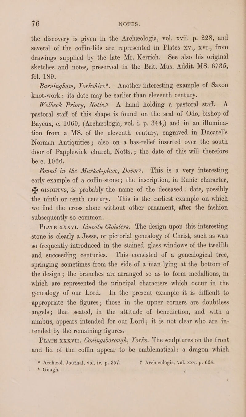 the discovery is given in the Archeologia, vol. xvii. p. 228, and several of the coffin-lids are represented in Plates xv., xvi., from drawings supplied by the late Mr. Kerrich. See also his original sketches and notes, preserved in the Brit. Mus. Addit. MS. 6735, foli189: Barningham, Yorkshire“. Another interesting example of Saxon knot-work : its date may be earlier than eleventh century. Welbeck Priory, Notts A hand holding a pastoral staff. A pastoral staff of this shape is found on the seal of Odo, bishop of Bayeux, c. 1060, (Archeologia, vol. i. p. 344,) and in an illumina- tion from a MS. of the eleventh century, engraved in Ducarel’s Norman Antiquities; also on a bas-relief inserted over the south door of Papplewick church, Notts. ; the date of this will therefore be c. 1066. Found in the Market-place, Dover’. This is a very interesting early example of a coffin-stone; the inscription, in Runic character, > cisoutvs, is probably the name of the deceased: date, possibly the ninth or tenth century. ‘This is the earliest example on which we find the cross alone without other ornament, after the fashion subsequently so common. Prate xxxvi. Lincoln Cloisters. The design upon this interesting stone is clearly a Jesse, or pictorial genealogy of Christ, such as was so frequently introduced in the stained glass windows of the twelfth and succeeding centuries. ‘This consisted of a genealogical tree, springing sometimes from the side of a man lying at the bottom of the design; the branches are arranged so as to form medallions, in which are represented the principal characters which occur in the genealogy of our Lord. In the present example it is difficult to appropriate the figures; those in the upper corners are doubtless angels; that seated, in the attitude of benediction, and with a nimbus, appears intended for our Lord; it is not clear who are in- tended by the remaining figures. Puate xxxvut. Coningsborough, Yorks. The sculptures on the front and lid of the coffin appear to be emblematical: a dragon which * Archeol. Joutnal, vol. iv. p. 357. ¥ Archeologia, vol. xxv. p. 604 * Gough.