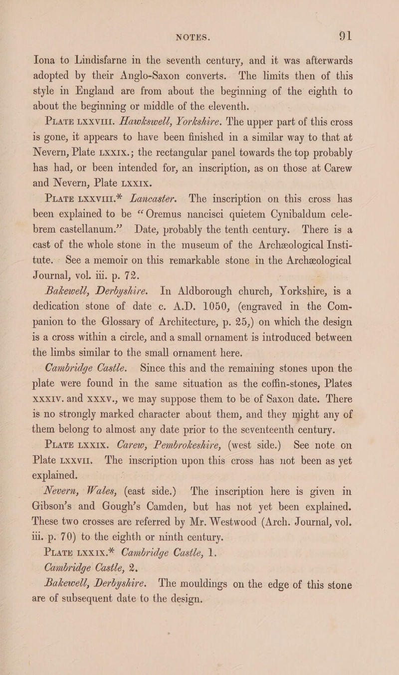 Tona to Lindisfarne in the seventh century, and it was afterwards adopted by their Anglo-Saxon converts. The limits then of this style in England are from about the beginning of the eighth to about the beginning or middle of the eleventh. | Piate Lxxvint. Hawkswell, Yorkshire. The upper part of this cross is gone, it appears to have been finished in a similar way to that at Nevern, Plate Lxx1x.; the rectangular panel towards the top probably has had, or been intended for, an inscription, as on those at Carew and Nevern, Plate Lxx1x. Prate txxvut.* Lancaster. The inscription on this cross has been explained to be “Oremus nancisci quietem Cynibaldum cele- brem castellanum.” Date, probably the tenth century. There is a cast of the whole stone in the museum of the Archeological Insti- tute. See a memoir on this remarkable stone in the Archeological Journal, vol. i. p. 72. : | Bakewell, Derbyshire. In Aldborough church, Yorkshire, is a dedication stone of date c. A.D. 1050, (engraved in the Com- panion to the Glossary of Architecture, p. 25,) on which the design is a cross within a circle, and a small ornament is introduced between the limbs similar to the small ornament here. Cambridge Castle. Since this and the remaining stones upon the plate were found in the same situation as the coffin-stones, Plates XXXIV. and XXXV., we may suppose them to be of Saxon date. There is no strongly marked character about them, and they might any of them belong to almost any date prior to the seventeenth century. PLATE LXxIx. Carew, Pembrokeshire, (west side.) See note on Plate txxvut. The inscription upon this cross has not been as yet explamed. Nevern, Wales, (east side.) The inscription here is given in Gibson’s and Gough’s Camden, but has not yet been explained. These two crosses are referred by Mr. Westwood (Arch. Journal, vol. il. p. 70) to. the eighth or ninth century. PuatE Lxx1x.* Cambridge Castle, 1. Cambridge Castle, 2. Bakewell, Derbyshire. The mouldings on the edge of this stone are of subsequent date to the design.