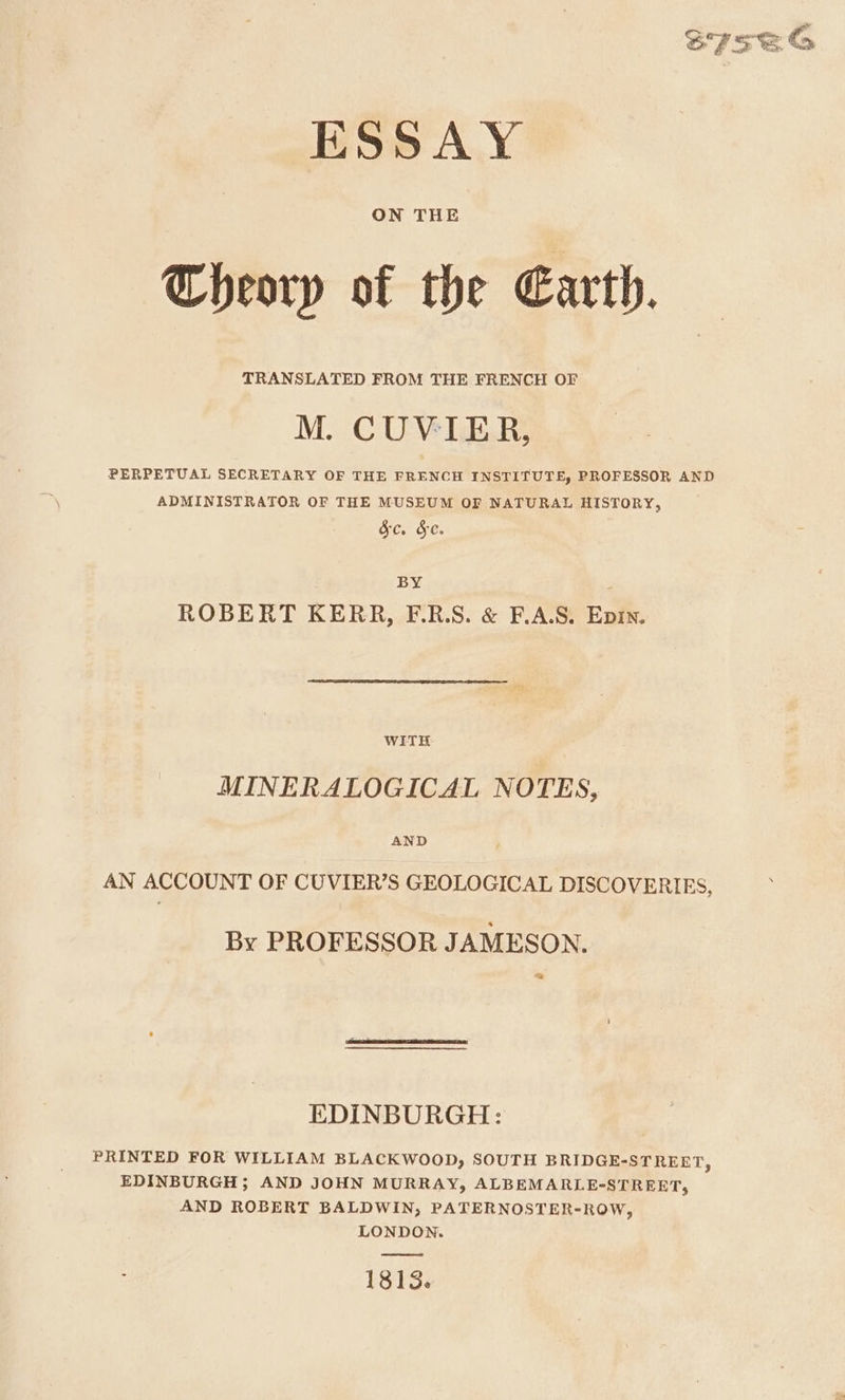 TRANSLATED FROM THE FRENCH OF PERPETUAL SECRETARY OF THE FRENCH INSTITUTE, PROFESSOR AND ADMINISTRATOR OF THE MUSEUM OF NATURAL HISTORY, &amp;c. &amp;e. BY ROBERT KERR, F.R.S. &amp; F.A.S. Epin. WITH MINERALOGICAL NOTES, AND AN ACCOUNT OF CUVIER’S GEOLOGICAL DISCOVERIES, By PROFESSOR JAMESON. = EDINBURGH: PRINTED FOR WILLIAM BLACKWOOD, SOUTH BRIDGE-STREET, EDINBURGH; AND JOHN MURRAY, ALBEMARLE-STREET, AND ROBERT BALDWIN, PATERNOSTER-ROW, LONDON. 18153. = ©