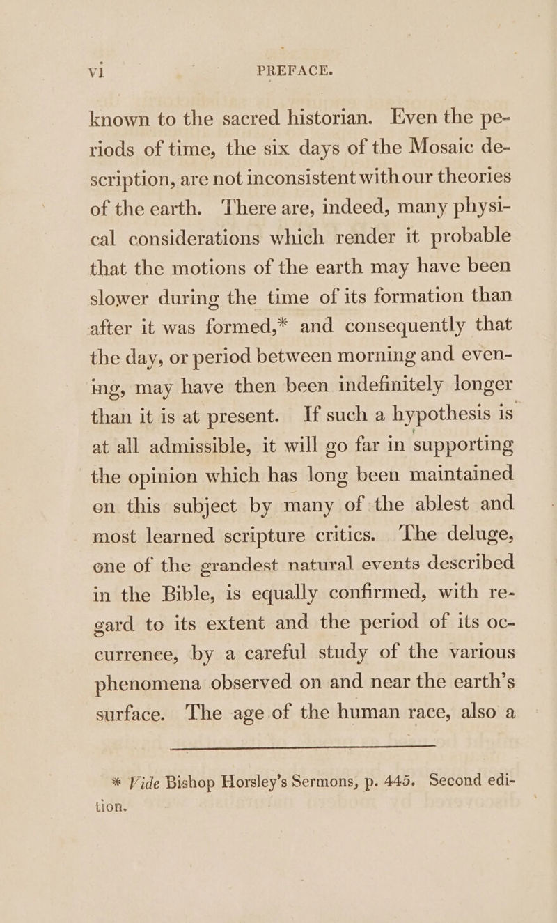 known to the sacred historian. Even the pe- riods of time, the six days of the Mosaic de- scription, are not inconsistent with our theories of the earth. There are, indeed, many physi- cal considerations which render it probable that the motions of the earth may have been slower during the time of its formation than after it was formed,* and consequently that the day, or period between morning and even- ing, may have then been indefinitely longer than it is at present. If such a hypothesis is at all admissible, it will go far in supporting the opinion which has long been maintained on this subject by many of the ablest and most learned scripture critics. The deluge, one of the grandest natural events described in the Bible, is equally confirmed, with re- gard to its extent and the period of its oc- eurrenee, by a careful study of the various phenomena observed on and near the earth’s surface. The age of the human race, also a * Vide Bishop Horsley’s Sermons, p. 445. Second edi- tion.