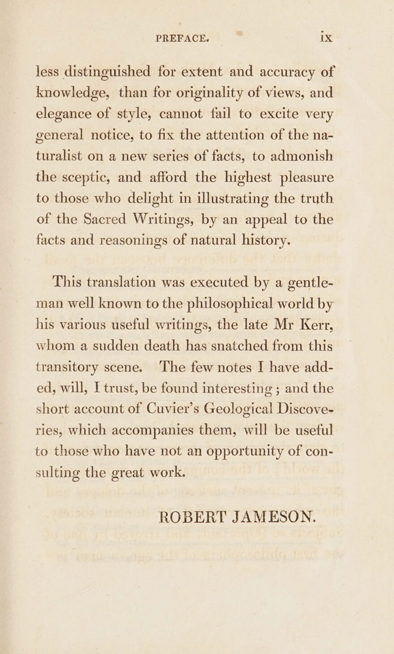 less distinguished for extent and accuracy of knowledge, than for originality of views, and elegance of style, cannot fail to excite very general notice, to fix the attention of the na- turalist on a new series of facts, to admonish the sceptic, and afford the highest pleasure to those who delight in illustrating the truth of the Sacred Writings, by an appeal to the facts and reasonings of natural history. This translation was executed by a gentle- man well known to the philosophical world by his various useful writings, the late Mr Kerr, whom a sudden death has snatched from this transitory scene. ‘The few notes I have add- ed, will, I trust, be found interesting ; and the short account of Cuvier’s Geological Discove- ries, Which accompanies them, will be useful to those who have not an opportunity of con- sulting the great work. ROBERT JAMESON.