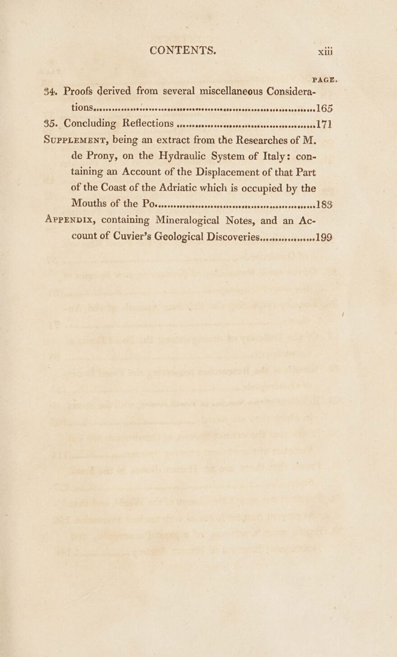 PAGE, 24, Proofs derived from several miscellaneous Considera- TOTS cos seessscrscvesesecess beveceeccacrecsservaseerecscereeeserseseccsessees LOD 30 G OMCIUCII OMe IVETE CUIONS: isasseasdses rerdanaressepalicucerecsncoceibeie LT SUPPLEMENT, being an extract from the Researches of M. de Prony, on the Hydraulic System of Italy: con- taining an Account of the Displacement of that Part of the Coast of the Adriatic which is occupied by the ARENA CNE ER RON RER Re OO APPENDIX, containing Mineralogical Notes, and an Ac- count of Cuvier’s Geological Discoveries... .s..++s00+00+00199