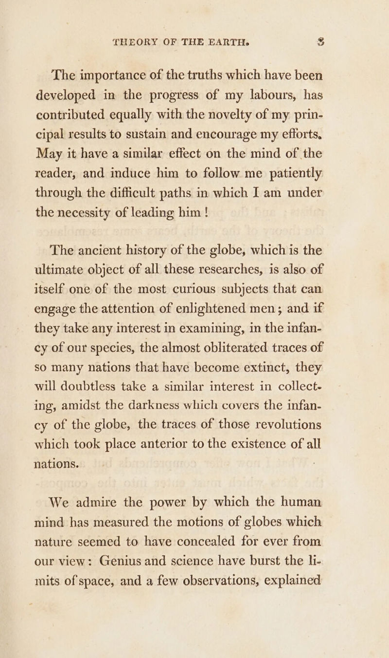 The importance of the truths which have been developed in the progress of my labours, has contributed equally with the novelty of my prin- cipal results to sustain and encourage my efforts, May it have a similar effect on the mind of the reader, and induce him to follow me patiently through the difficult paths in which I am under the necessity of leading him ! The ancient history of the globe, which is the ultimate object of all these researches, is also of itself one of the most curious subjects that can engage the attention of enlightened men; and if they take any interest in examining, in the infan- cy of our species, the almost obliterated traces of so many nations that have become extinct, they will doubtless take a similar interest in collect- ing, amidst the darkness which covers the infan- cy of the globe, the traces of those revolutions which took place anterior to the existence of all nations. We admire the power by which the human mind has measured the motions of globes which nature seemed to have concealed for ever from our view: Genius and science have burst the li- mits of space, and a few observations, explained