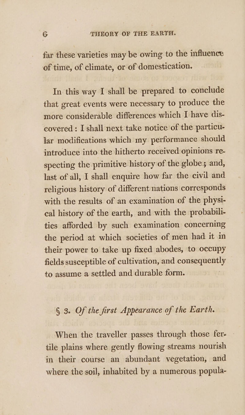 far these varieties may be owing to the influence of time, of climate, or of domestication. In this way I shall be prepared to conclude that great events were necessary to produce the more considerable differences which I have dis- covered : I shall next take notice of the particu- lar modifications which my performance should introduce into the hitherto received opinions re- specting the primitive history of the globes and, last of all, I shall enquire how far the civil and religious history of different nations corresponds with the results of an examination of the physi- cal history of the earth, and with the probabili- ties afforded by such examination concerning the period at which societies of men had it in their power to take up fixed abodes, to occupy fields susceptible of cultivation, and consequently to assume a settled and durable form. § 3. Of the first Appearance of the Earth. When the traveller passes through those fer- tile plains where gently flowing streams nourish in their course an abundant vegetation, and where the soil, inhabited by a numerous popula-