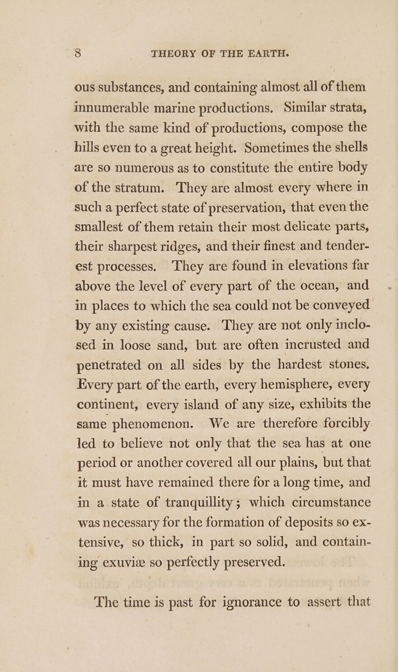 ous substances, and containing almost all of them innumerable marine productions, Similar strata, with the same kind of productions, compose the hills even to a great height. Sometimes the shells are so numerous as to constitute the entire body of the stratum. They are almost every where in such a perfect state of preservation, that even the smallest of them retain their most delicate parts, their sharpest ridges, and their finest and tender- est processes. They are found in elevations far above the level of every part of the ocean, and in places to which the sea could not be conveyed by any existing cause. They are not only inclo- sed in loose sand, but are often incrusted and penetrated on all sides by the hardest stones. Every part of the earth, every hemisphere, every continent, every island of any size, exhibits the same phenomenon. We are therefore forcibly led to believe not only that the sea has at one period or another covered all our plains, but that it must have remained there for a long time, and in a state of tranquillity; which circumstance was necessary for the formation of deposits so ex- tensive, so thick, in part so solid, and contain- ing exuvie so perfectly preserved. The time is past for ignorance to assert that