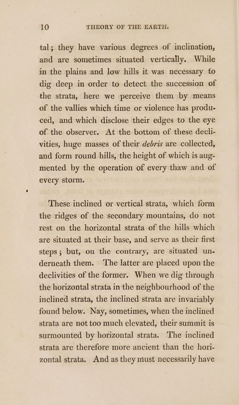 tal; they have various degrees of inclination, and are sometimes situated vertically. While in the plains and low hills it was necessary to dig deep in order to detect the succession of the strata, here we perceive them by means of the vallies which time or violence has produ- ced, and which disclose their edges to the eye of the observer. At the bottom of these decli- vities, huge masses of their debris are collected, and form round hills, the height of which is aug- mented by the operation of every thaw and of every storm. | These inclined or vertical strata, which form the ridges of the secondary mountains, do not rest on the horizontal strata of the hills which are situated at their base, and serve as their first steps; but, on the contrary, are situated un- derneath them. ‘The latter are placed upon the declivities of the former. When we dig through the horizontal strata in the neighbourhood of the inclined strata, the inclined strata are invariably found below. Nay, sometimes, when the inclined strata are not too much elevated, their summit is surmounted by horizontal strata. The inclined strata are therefore more ancient than the hori- zontal strata. And as they must necessarily have