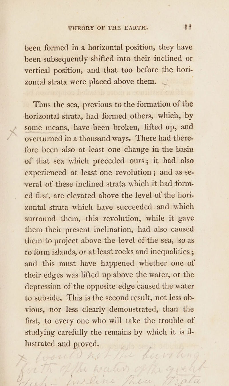 been formed in a horizontal position, they have been subsequently shifted into their inclined or vertical position, and that too before the hori- zontal strata were placed above them. — | Thus the sea, previous to the formation of the horizontal strata, had formed others, which, by some means, have been broken, lifted up, and overturned in a thousand ways. There had there- fore been also at least one change in the basin of that sea which preceded ours; it had also experienced at least one revolution ; and as se- veral of these inclined strata which it had form- ed first, are elevated above the level of the hori- zontal strata which have succeeded and which surround them, this revolution, while it gave them their present inclination, had also caused them to project above the level of the sea, so as to form islands, or at least rocks and inequalities ; and this must have happened whether one of their edges was lifted up above the water, or the depression of the opposite edge caused the water to subside. This is the second result, not less ob- vious, nor less clearly demonstrated, than the first, to every one who will take the trouble of studying carefully the remains by which it is il- lustrated and proved.