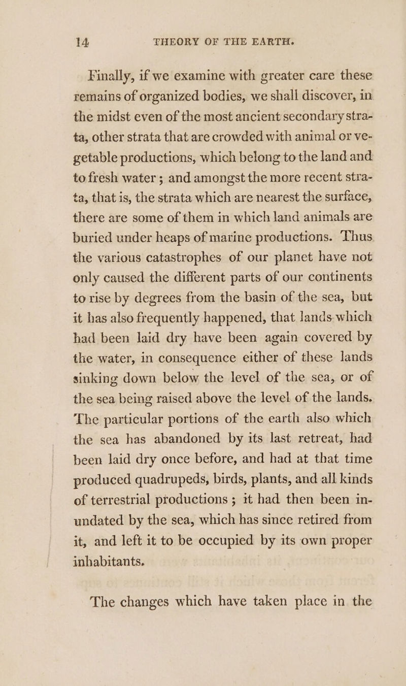 Finally, if we examine with greater care these remains of organized bodies, we shall discover, in the midst even of the most ancient secondary stra- ta, other strata that are crowded with animal or ve- getable productions, which belong to the land and to fresh water ; and amongst the more recent stra- ta, that is, the strata which are nearest the surface, there are some of them in which land animals are buried under heaps of marine productions. ‘Thus the various catastrophes of our planet have not only caused the different parts of our continents to rise by degrees from the basin of the sea, but it has also frequently happened, that lands which had been laid dry have been again covered by the water, in consequence either of these lands sinking down below the level of the sea, or of the sea being raised above the level of the lands. The particular portions of the earth also which the sea has abandoned by its last retreat, had been laid dry once before, and had at that time produced quadrupeds, birds, plants, and all kinds of terrestrial productions ; it had then been in- undated by the sea, which has since retired from it, and left it to be occupied by its own proper inhabitants. The changes which have taken place in the