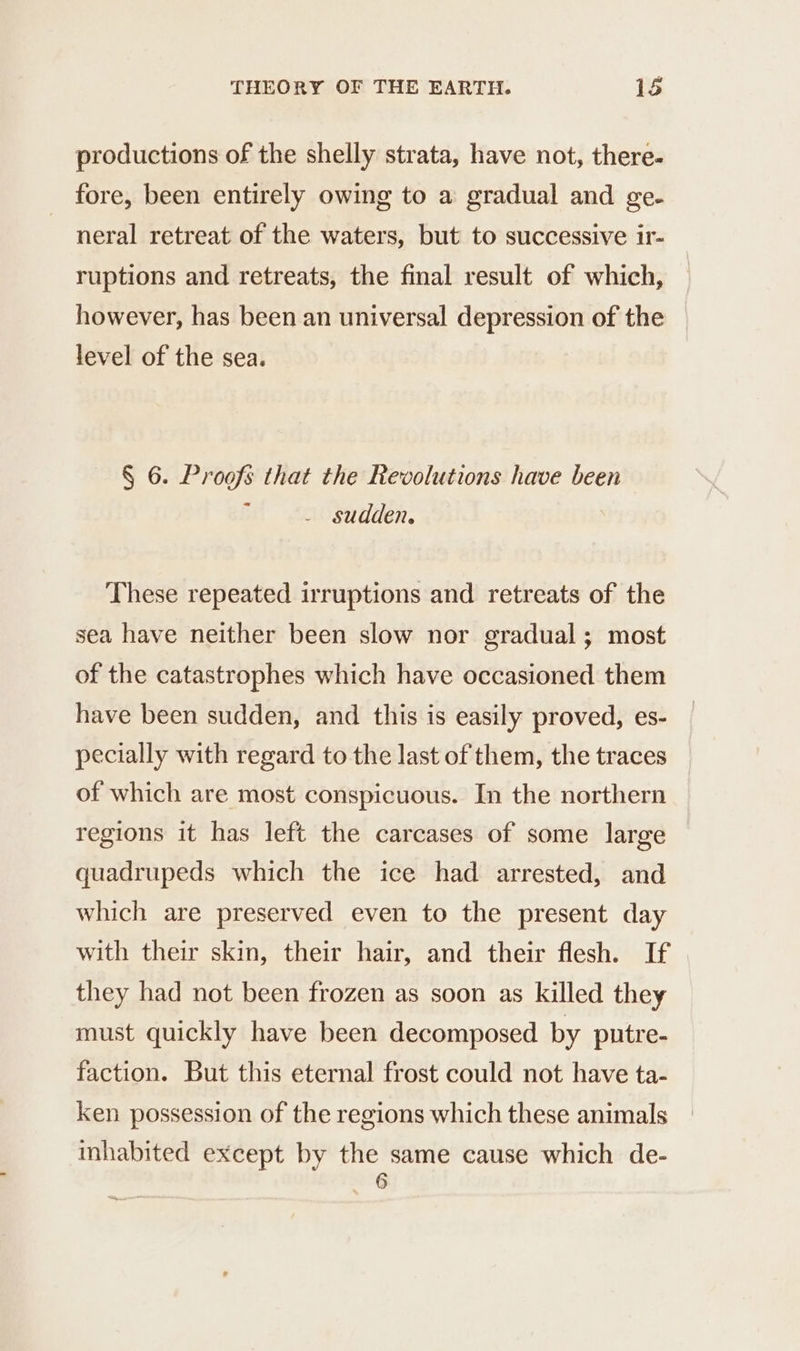 productions of the shelly strata, have not, there- fore, been entirely owing to a gradual and ge. neral retreat of the waters, but to successive ir- ruptions and retreats, the final result of which, however, has been an universal depression of the level of the sea. § 6. Proofs that the Revolutions have been sudden. These repeated irruptions and retreats of the sea have neither been slow nor gradual; most of the catastrophes which have occasioned them have been sudden, and this is easily proved, es- pecially with regard to the last of them, the traces of which are most conspicuous. In the northern regions it has left the carcases of some large quadrupeds which the ice had arrested, and which are preserved even to the present day with their skin, their hair, and their flesh. If they had not been frozen as soon as killed they must quickly have been decomposed by putre- faction. But this eternal frost could not have ta- ken possession of the regions which these animals inhabited except by eue cause which de-