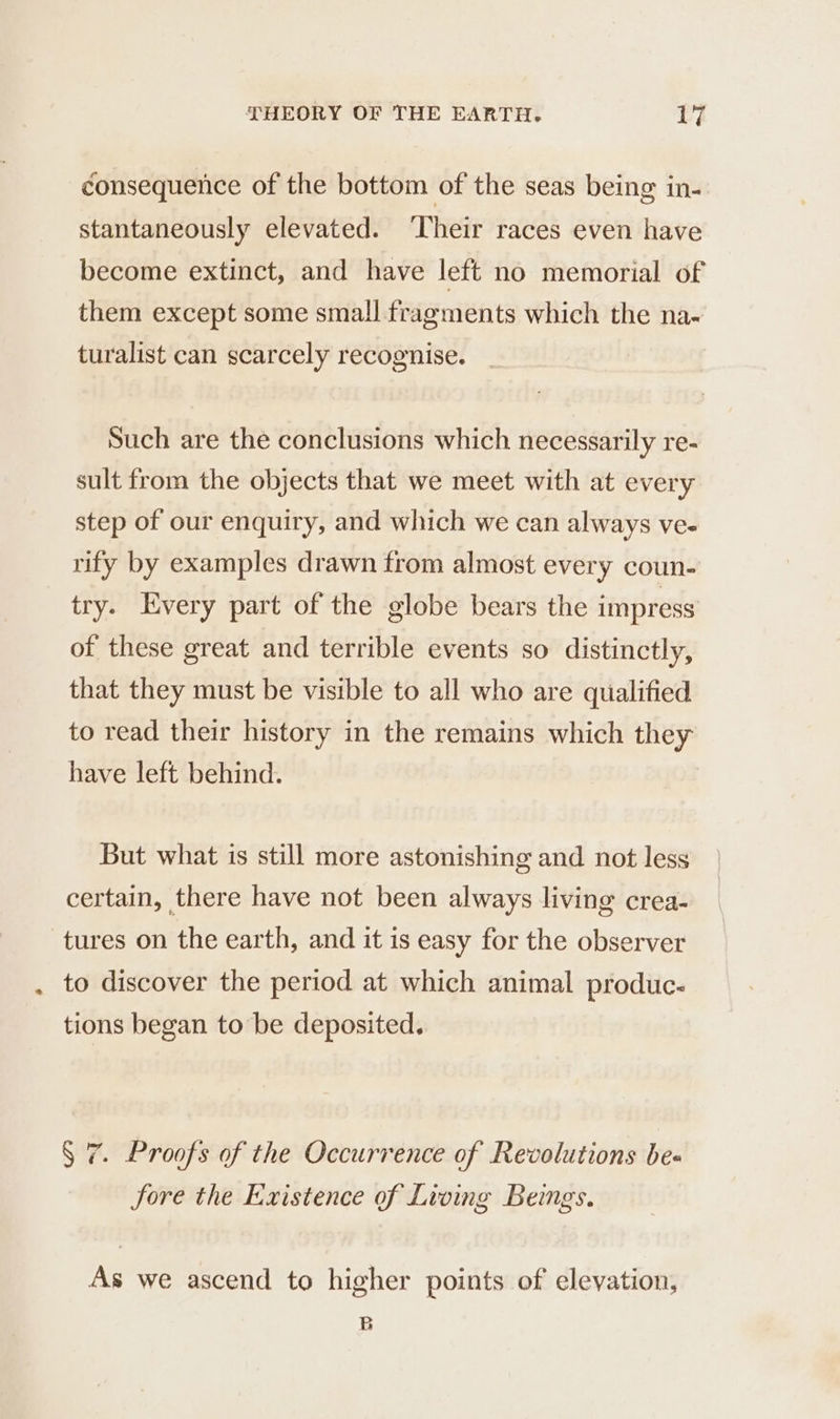éonsequeñce of the bottom of the seas being in- stantaneously elevated. ‘Their races even have become extinct, and have left no memorial of them except some small fragments which the na- turalist can scarcely recognise. Such are the conclusions which necessarily re- sult from the objects that we meet with at every step of our enquiry, and which we can always ve. rify by examples drawn from almost every coun- try. Every part of the globe bears the impress of these great and terrible events so distinctly, that they must be visible to all who are qualified to read their history in the remains which they have left behind. But what is still more astonishing and not less certain, there have not been always living crea- tures on the earth, and it is easy for the observer to discover the period at which animal produc- tions began to be deposited. § 7. Proofs of the Occurrence of Revolutions be. fore the Existence of Living Beings. As we ascend to higher points of elevation, B