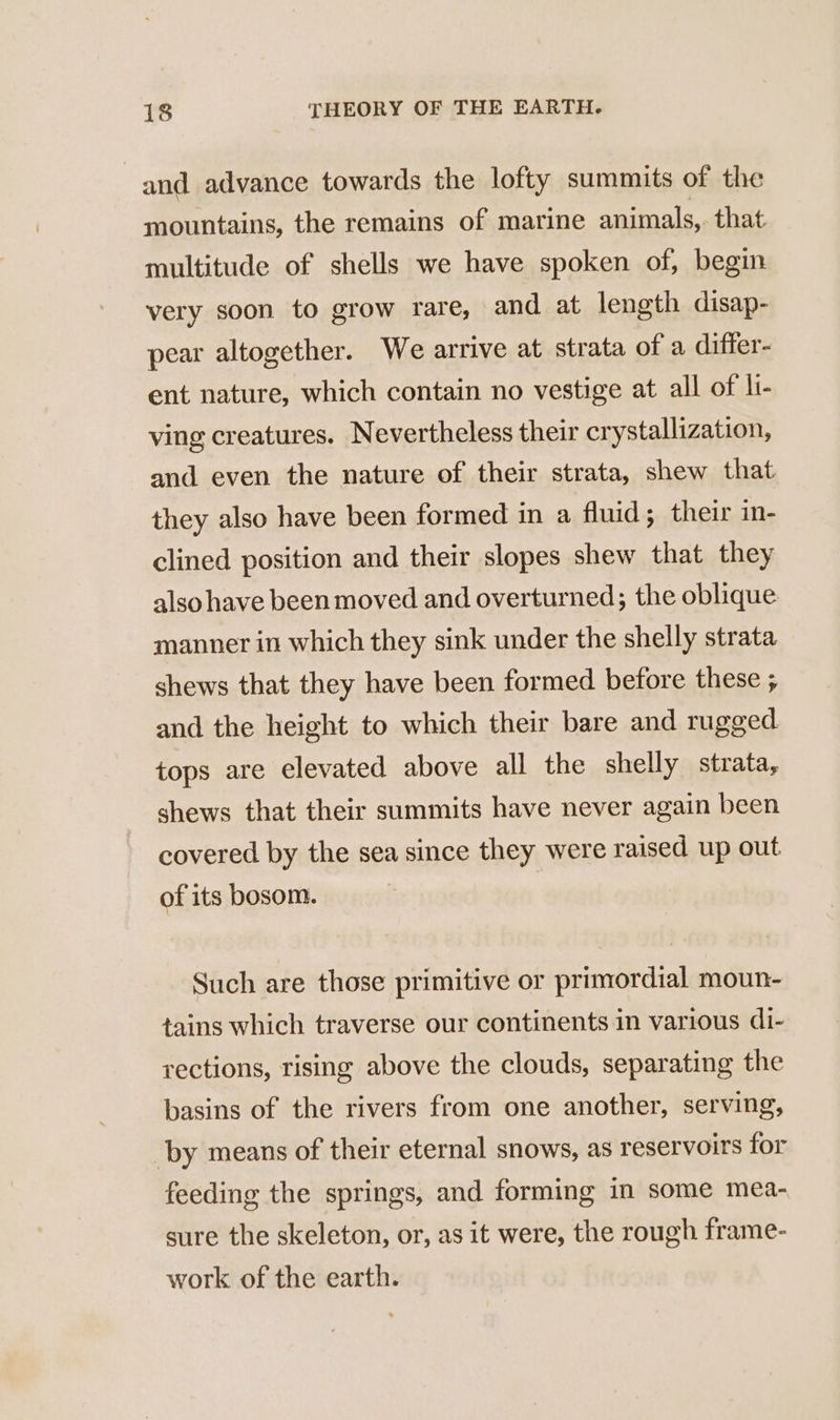 and advance towards the lofty summits of the mountains, the remains of marine animals, that multitude of shells we have spoken of, begin very soon to grow rare, and at length disap- pear altogether. We arrive at strata of a differ- ent nature, which contain no vestige at all of li- ving creatures. Nevertheless their crystallization, and even the nature of their strata, shew that they also have been formed in a fluid; their in- clined position and their slopes shew that they also have been moved and overturned; the oblique manner in which they sink under the shelly strata shews that they have been formed before these ; and the height to which their bare and rugged tops are elevated above all the shelly strata, shews that their summits have never again been covered by the sea since they were raised up out of its bosom. Such are those primitive or primordial moun- tains which traverse our continents in various di- rections, rising above the clouds, separating the basins of the rivers from one another, serving, ‘by means of their eternal snows, as reservoirs for feeding the springs, and forming in some mea- sure the skeleton, or, as it were, the rough frame- work of the earth.