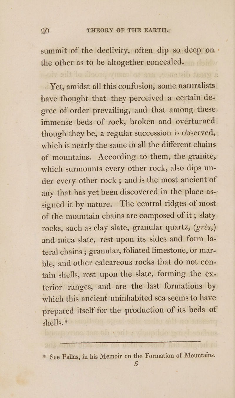 summit of the declivity, often dip so deep on : the other as to be altogether concealed. Yet, amidst all this confusion, some naturalists have thought that they perceived a certain de- gree of order prevailing, and that among these immense beds of rock, broken and overturned though they be, a regular succession is observed, | which is nearly the same in all the different chains of mountains. According to them, the granite, which surmounts every other rock, also dips un- der every other rock ; and is the most ancient of any that has yet been discovered in the place as-. signed it by nature. The central ridges of most of the mountain chains are composed of it ; slaty rocks, such as clay slate, granular quartz, (grés,) and mica slate, rest upon its sides and form la- teral chains ; granular, foliated limestone, or mar- ble, and other calcareous rocks that do not con- tain shells, rest upon the slate, forming the ex- terior ranges, and are the last formations by which this ancient uninhabited sea seems to have prepared itself for the production of its beds of shells. * ere Te aan SEE eae * See Pallas, in his Memoir on the Formation of Mountains. 5