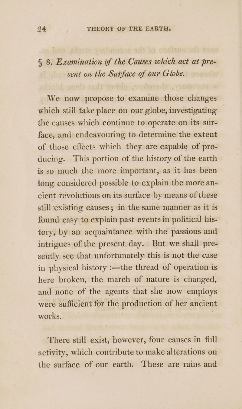 § 8. Examination of the Causes which act at pre- sent on the Surface of our Globe. We now propose to examine those changes which still take place on our globe, investigating — the causes which continue to operate on its sur- face, and endeavouring to determine the extent of those effects which they are capable of pro: ducing. ‘This portion of the history of the earth is so much the more important, as it has been : long considered possible to explain the more an- cient revolutions on its surface by means of these still existing causes; in the same manner as it is found easy to explain past events in political his- tory, by an acquaintance with the passions and intrigues of the present day. But we shall pre- sently see that unfortunately this is not the case in physical history :—the thread of operation is here broken, the march of nature is changed, and none of the agents that she now employs were sufficient for the production of her ancient works. | | There still exist, however, four causes in full activity, which contribute to make alterations on the surface of our earth. These are rains and